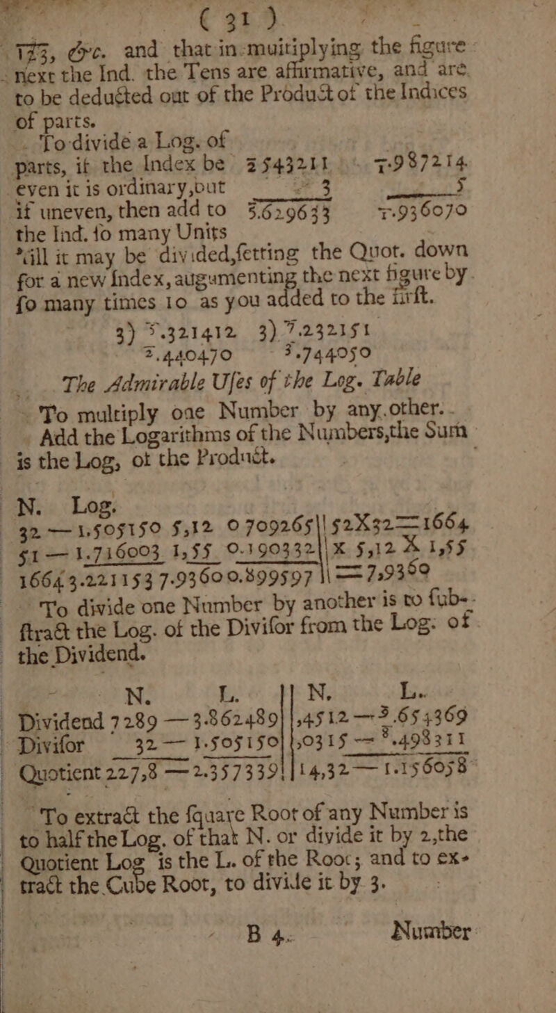 rmative, and are. to be deducted out of the Produst of the Indices of parts. _ To divide a Log. of parts, if the Index be” 3543211 0 7987214 -eyen itisordinary,but 3 5 if uneven, then add to 3629633 5.936070 the Ind. fo many Units “all it may be divided,fetting the Quot. down for a new Index, augumenting the next figure by. fo many times 10 as you added to the iirft. 3) 321412 3) 7.232151 7.440470 3.744050 The Admirable Ufes of the Log. Table ~ To multiply oae Number by any.other. . Add the Logarithms of the Numbers,the Sum te “To divide one Number by another is to fub-- _ the Dividend. : , N. L.. N. L. Dividend 7289 —3-862489}|,4512 — 3.654369 “Divifor 32 — 1.F0F1F0} 10315 — 498311 To extract the fquare Root of any Number is Quotient Log is the L. of the Roor; and to €x- tract the Cube Root, to divide it by. 3. B 4. Number