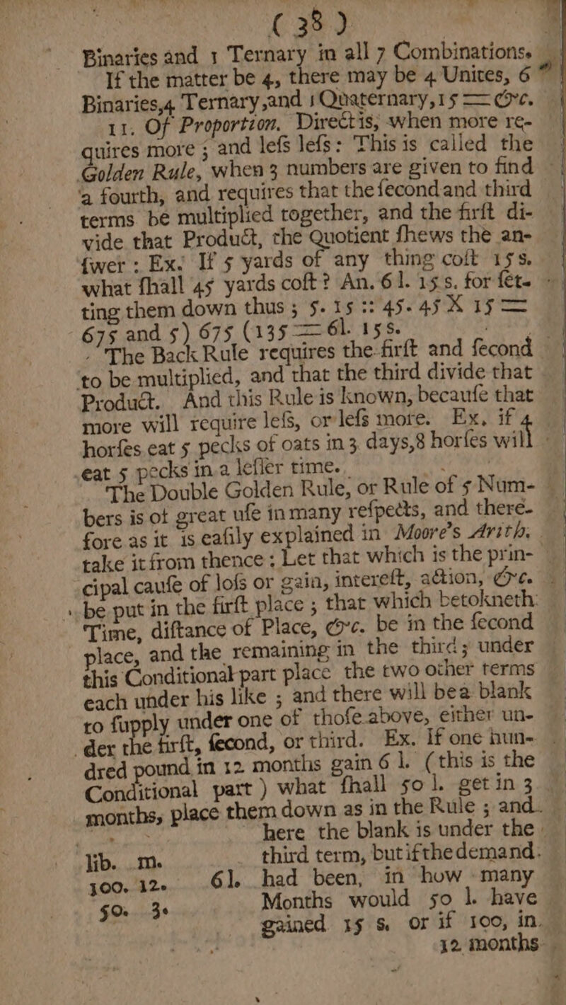 Binaries,4 Ternary sand 1 Quaternary,15 = we. 11. Of Proportion, Directis, when more re- quires more ; and lefs lefs: This is called the ‘a fourth, and requires that the fecondand third terms bé multiplied together, and the firft di- vide that Product, the Quotient fhews the an- fwer . Ex. If 5 yards of any thing coit 15s. what fhall 45 yards coft? An. 61. 15s. for {et~ © ting them down thus ; 5. 15 :: 45- asX ism 675 and 5) 675 (135 = 61. 158. b ogdae The Back Rule requires the-firft and fecond — ‘to be multiplied, and that the third divide that Product. And this Rule is known, becaufe that more will require lefs, or lefs more. Ex, if horfes eat 5 pecks of oats in 3 days,8 horfes will eat 5 pecks ina lefler time. The Double Golden Rule, or Rule of s Num- ~ bers is of great ufé in many refpects, and there- fore as it is eafily explained in Moore’s Arith, . take it from thence; Let that which is the prin- «be put in the firft place ; that which betokneth: Time, diftance of Place, dc. be in the fecond place, and the. remaining in the third; under this Conditional part place the two other terms each under his like ; and there will bea blank ro fupply under one of thofe.above, either un- dred pound in 12 months gain 6 1. (this is the Conditional part ) what fhall so 1. get in 3 here the blank is under the - lib. ..m. third term, butifthedemand. joo. 12. 61. had been, in how. many fo 3s P ; ; gained 15 &amp; or if 100, in.