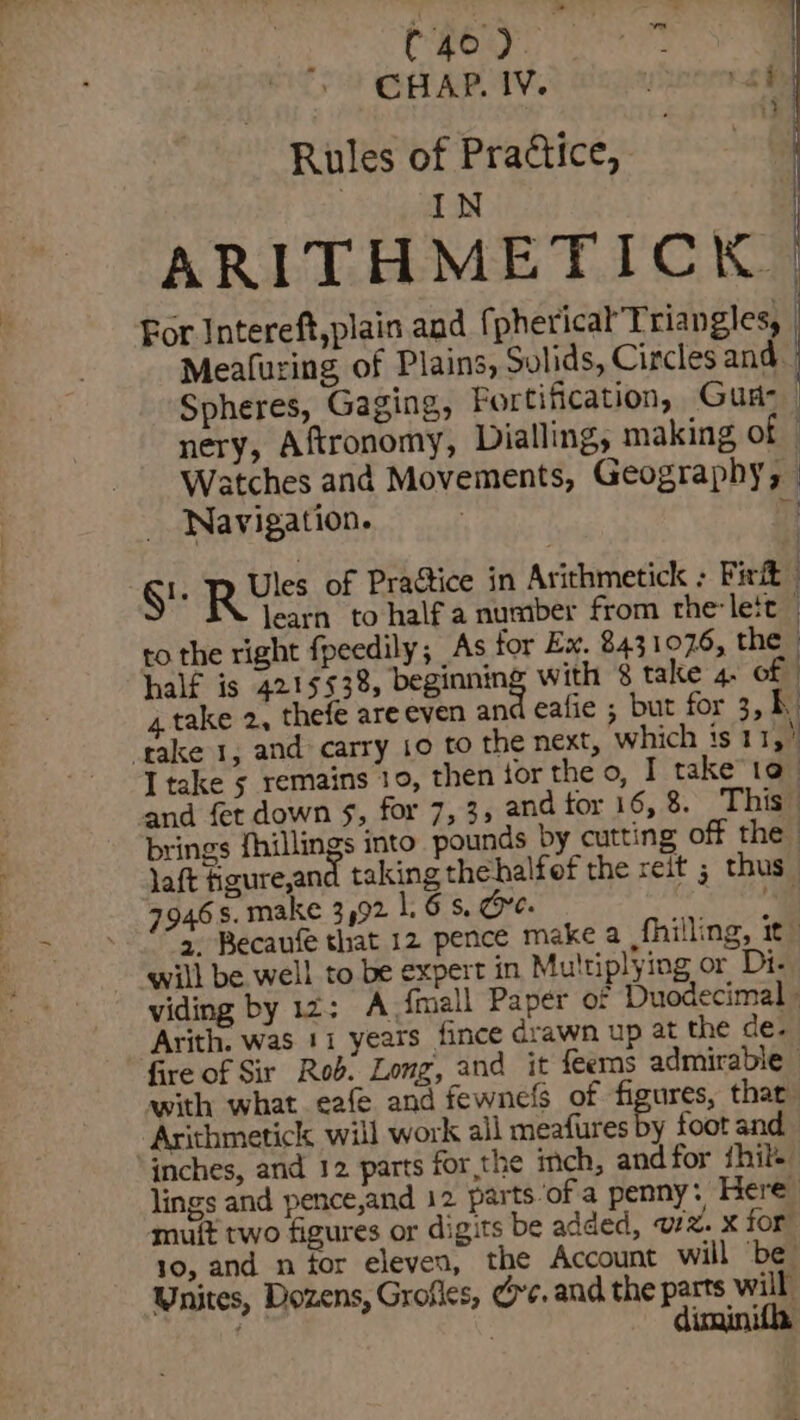 Chey | CHAP. IV. d ae Rules of Practice, IN | ARITHMETICK | For Intereft,plain and f pherical Triangles, | Meafuring of Plains, Solids, Circles and | Spheres, Gaging, Fortification, Gua-_ nery, Aftronomy, Dialling, making of Watches and Movements, Geography, Navigation. r —s SE Rv of Practice in Arithmetick ; Fixit learn to half a number from thelett — to the right fpeedily; As for Ex. 843 1076, the half is 4215 538, beginning with 8 take 4. of 4. take 2, thefe areeven an eafie ; but for 3, bh. ‘take 1, and carry 10 to the next, which is 115) I take 5 remains 10, then tor the o, I take to_ and fet down §, for 7,3; and tor 16, 8. This brings fhillings into pounds by cutting off the » laft fgureand taking thehalfef the reit ; thus 46s, make 3492 16s, Gre. he a. Becaufe that 12 pence make a fhilling, it” will be well to be expert in Multiplying or Di. viding by 12: A {mall Paper of Duodecimal » Arith. was 11 years fince drawn up at the de. fire of Sir Rob. Long, and it feems admirable - with what eafe and fewnefs of Se thar Arithmetick will work all meafures by foot and inches, and 12 parts for,the inch, and for hile lings and pence,and 12 parts ofa penny: Here muit two figures or digits be added, ule. X for 10, and n for eleven, the Account will ‘be. Unites, Dozens, Grofles, ve. and the parts will