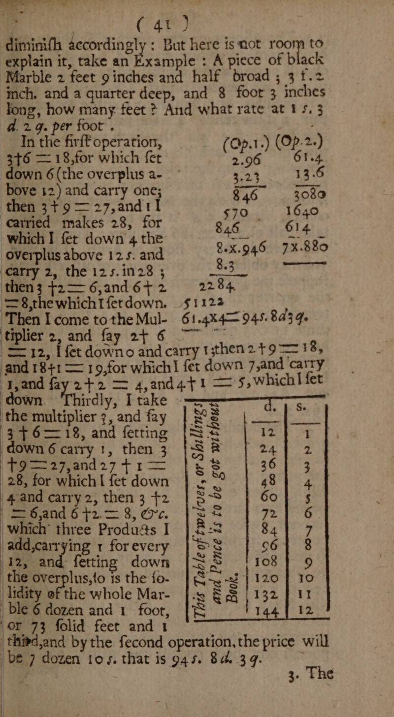 ——- - = j ogee} diminifh accordingly : But here is mot room to explain it, take an Example : A piece of black Marble 2 feet 9 inches and half broad ; 3 t.2 inch. and a quarter deep, and 8 foot 3 inches long, how mang feet ? And what rate at 15, 3 d.29. per foot . In the firft operation, Cp.1.) (Op-2-) 3+6 — 18,for hich fet (one) 61.4, down 6 (the overplus a- 3.23 13.6 bove 12) and carry one; $46. 3080 then 3+ 9 = 27,and1tl 570 1640 carried makes 28, for Chr a bl ‘which I fer down 4 the overplus above 125. and Carry 2, the 125.1n28 ; then3 +2—6,and6+2 2284 ‘=8,thewhichtfetdown. $1122 _ ‘Then Icome tothe Mul- 61.4x4= 945.8439. 'tiplier 2, and fay 2 6 ~~ (12, [fet downo and carry t;then2 +9 == 18, and 1841 = 19,for which fet down 7,and carry ‘and fay 2+2 = 4,and4}1 = '5,whichl fet ‘down. Thirdly, Itake == 7-75, ‘the multiplier 7, and fay 34618, and fetting down 6 carry 1, then 3 | Fee a2 geand 27 &gt; 5 | 28, for which | fet down | 4and carry 2, then 3 +2 = 6,and 6 +2.= 8, ee. which’ three Produas I \add,carrying 1 for every /12, and fetting down the overplus,{o is the {o- |lidity of the whole Mar- ble 6 dozen and 1 foot, |S or 73 folid feet and 1 ; : | thied,and bythe fecond operation, the price will be 7 dozen toys. that is 945. 84.39. : 1 ae 3. The — WON AMSWN and Pence is to be got without hts Table of twelves, or Shillings Book. | iH