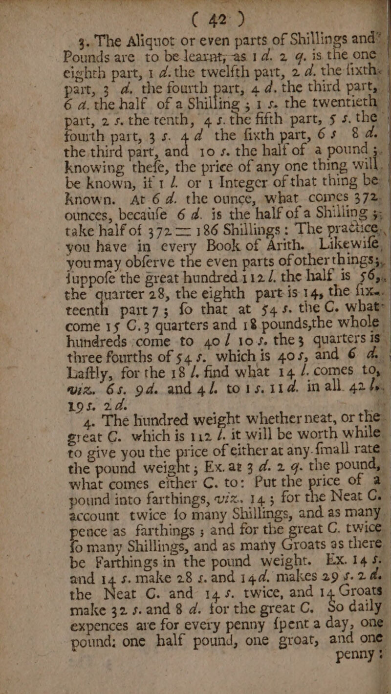 &gt;) Ae ee Pen eA We en” a. Cae a 3. The Aliquot or even parts of Shillings and® Pounds are to belearnt;as 1d. 2 g. is the one — eighth part, 1 d.the twelfth part, 2d. the fixths ; part, 3 @. the fourth part, 4 @. the third part, 6 a.the half of a Shilling ; 1s. the twentieth art, 2 s. the tenth, 4 5.the fifth part, 5 s. the” outh part, 3s. 4@ the fixth part, 6s 8 a. the third part, and 10 s. the half of a pound 3.’ knowing thefe, the price of any one thing will, be known, if 1 2 or 1 Integer of that thing be known. At 6d. the ounce, what comes 372, ounces, becaife 6 2. is the half of a Shilling 5, take half of 372 = 186 Shillings: The practice, you have in every Book of Arith. Likewife, youmay obferve the even parts of other things;, juppofe the great hundred.112/. the half is 565, the Sige 28, the eighth part is.14, the fix. teenth part7; fo that at $45. the C. what come 15 C.3 quarters and 18 pounds,the whole © hundreds come to 40/ 105. the3 quarters is. three fourths of 54.5. whichis 40s, and 6 Fay Laftly, for the 18 /. find what 14 /. comes to, wiz. 6s. od and4l tois. 11d. inall 42. 19 S. 2 a. oy 4. The hundred weight whether neat, or the great G. which is 112 4 it will be worth while to give you the pee of either at any. {mall rate the pound weight ; Ex.az 3 d. 2 q. the pound, — what comes either C. to: Put the price of 2 pound into farthings, viz. 143 for the Neat GC. account twice fo many Shillings, and as many _ pis as farthings ; and for the great C. twice @ many Shillings, and as many Groats as there be Farthings in the pound weight. Ex. 14s and 14 s.make 28 s.and 144. makes 29 5.2 ds the Neat CG. and 145. twice, and 1 Groats make 32 s.and 8 d. for the great C, So daily expences are for every penny {pent a day, one pound: one half pound, one groat, and one penny *