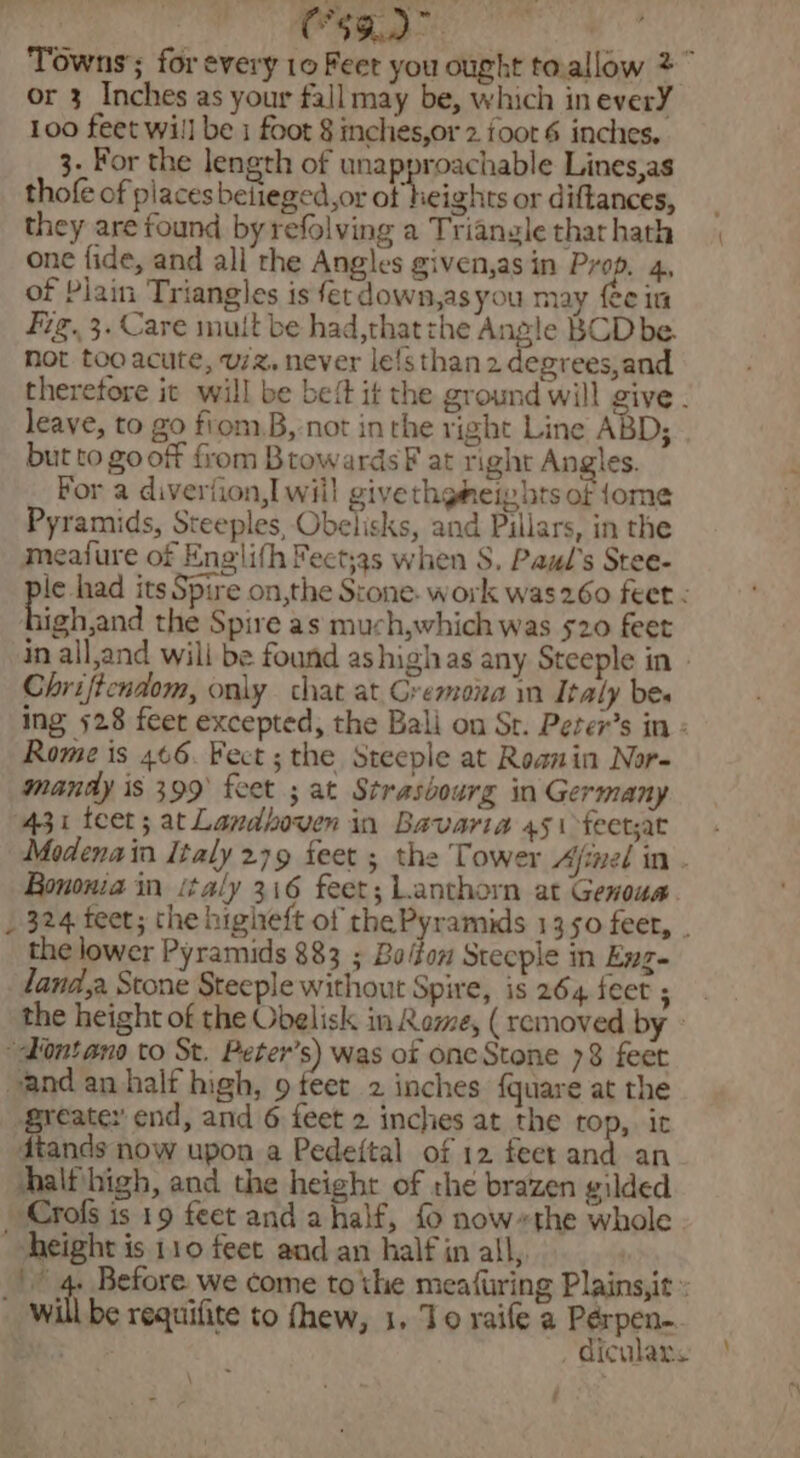 : C59.2° Aesie Towns’; for every 10 Feet you ought to.allow 2 or 3 Inches as your fall may be, which in everY 100 feet will be i foot § inches,or 2 foot 6 inches. 3. For the length of unapproachable Lines,as thofe of places beiieged,or of heights or diftances, they are found by refolving a Triangle that hath one fide, and all the Angles given,asin Prop, 4, of Plain Triangles is fet down,asyou may fee in fig. 3. Care mult be had,thatzhe Angle BCD be. not too acute, uz, never le!sthan 2 degrees,and therefore it will be beft it the ground will give. leave, to go fiom,B,-not in the right Line ABD; . but to go off from BrowardsF at right Angles. For a diveriion, will givethgmeiy bts of (ome Pyramids, Steeples, Obelisks, and Pillars, in the meafure of Englifh Feet;3s when S. Paul's Stee- ple had its Spire on,the S:one- work was 260 feet : high,and the Spire as much,which was 520 feet in all,and will be found ashighas any Steeple in » Chrificndom, only chat at Gremona in Italy bes ing 528 feet excepted, the Bali on St. Peter’s in : Rome is 466. Fect ; the Steeple at Roanin Nor- mandy is 399 feet ; at Strasbourg in Germany 431 teet; at Landboven in Bavaria 451 feetsat— - Modena in Italy 279 feet ; the Tower Afimel in . Bonona in italy 316 feet; Lanthorn at Genoua. _ 324 feet; the higheft of thePyramids 1350 feet, . the lower Pyramids 883 ; Bo/fon Steeple in Enz- landa Stone Steeple without Spire, is 264 feet 5 the height of the Obelisk in Rome, ( removed by - “dontano to St. Peter’s) was of one Stone 78 feet vand an half high, 9 feet 2 inches {quare at the Breate: end, and 6 feet 2 inches at the rop, it Foie now upon a Pedeftal of 12 feet and an half high, and the height of the brazen gilded Crofs is 19 feet and a half, £ now-«the whole height is 110 feet and an half in all, ait Before. we come tothe meafuring Plains,it : be requifite to thew, 1, To raife a Pérpen- , diculars