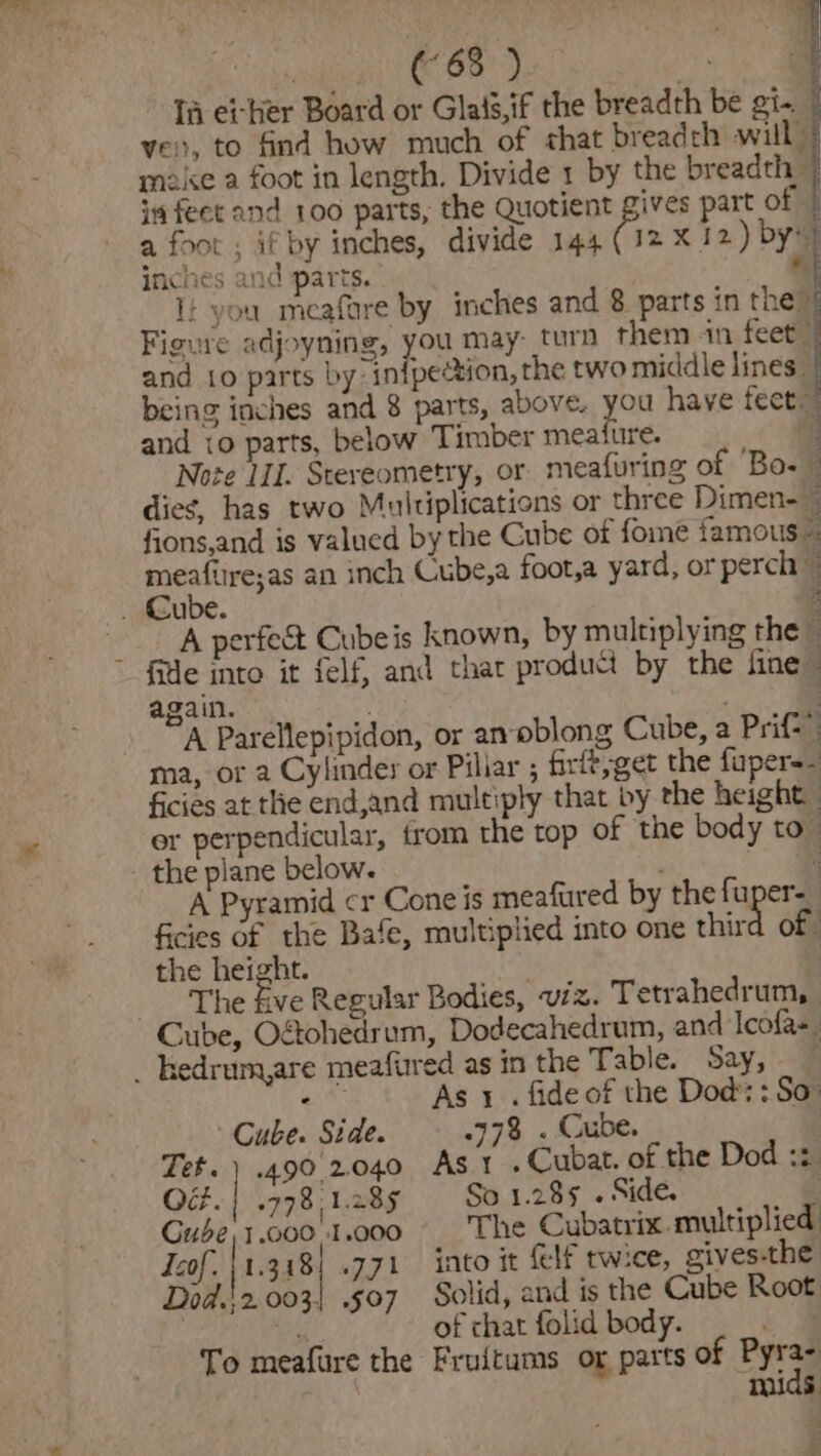 (“63 ) . Ta et-her Board or Glaig,if the breadth be gi- ye, to find how much of that breadch will” aise a foot in length. Divide 1 by the breadth im feet and 100 parts, the Quotient gives part of | a foot ; if by inches, divide 144 (12 x 12) by» inches and parts. ft It you meafare by inches and 8 parts in they Figure adjoyning, you may: turn them -in feet) and 1o parts by: inipection, the two middle lines. being inches and 8 parts, above. yee have feet. and 10 parts, below Timber meature. Note IL Stereometry, or. meafuring of Bo. dieg, has two Multiplications or three Dimen- : fions,and is valued by the Cube of fome famous meafire;as an inch Cube,a foot,a yard, or perch © i Cube. 3 A perfect Cubeis known, by multiplying the fide into it felf, and thar product by the fine again. “A Parellepipidon, or an-oblong Cube, a Prift ma, or a Cylinder or Piliar ; firft,get the faper-- ficies at the end,and multiply that by the height | or perpendicular, from the top of the body to - the plane below. = A Pyramid cr Cone is meafured by the fuper- ficies of the Bafe, multiplied into one third of the height. . ! The five Regular Bodies, viz. Tetrahedrum, Cube, O&amp;ohedrum, Dodecahedrum, and Tcofas. _ hedrum,are meafured as in the Table. Say, £07 As 1 . fide of the Dod: : So Cube. Side. | 778 . Cube. Tet.) .490.2.040 Ast .Cubat. of the Dod ::. Od. | .778,1.285 So 1.285 . Side. | Gube'1.000\1.000 The Cubatrix.multiplied Icof. |1.318| .771 into it felf twice, gives-the Dod.'2.003| .507 Solid, and is the Cube Root ; of chat folid body. . To meafure the Fruitums or parts of Eye 5 ? .