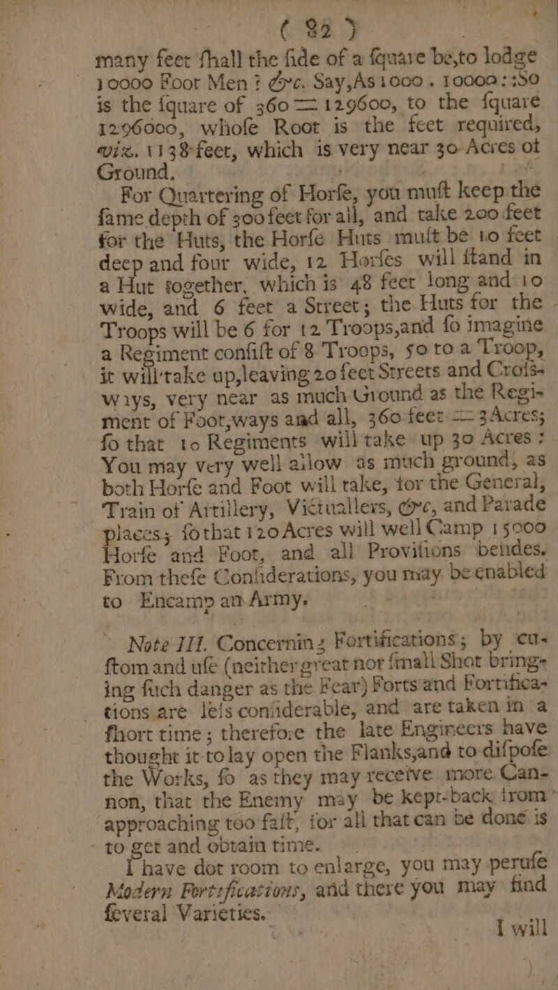 , A (32 5 many feet fhall the fide of a {quare be,to lodge | 10000 Foor Men ? dpc. Say,AStoco . 10000::S0 | is the {quare of 360 — 129600, to the {quare 1296000, whofe Root is the feet required, wiz. 113% feet, which is very near 30 Acres ot Ground, ’ tY Lats For Quartering of Horfe, you mutt keep the fame depth of 300 feet for ail, and take 200 feet for the Huts, the Horfe Huts mutt be 10 feet _ deep and four wide, 12 Horfes will itand in a Hut together, which is 48 feer long and io wide, and 6 feet a Street; the Huts for the - Troops will be 6 for 12 Troops,and fo imagine a Regiment confift of 8 Troops, so to a ‘Troop, it will'take up,leaving 20 feet Streets and Crols- wiys, very near as much Ground as the Regi- ment of Foot,ways amd all, 360 feet — 3Acres; fo that to Regiments will take up 30 Acres : You may very well ailow as much ground, as both Horfe and Foot will rake, tor the General, Train of Artillery, Victuallers, oe, and Parade places; forhat 120 Acres will well Camp 15000 Horfe and Foot, and all Provilions beiides, From thefe Coniiderations, you may. be enabled to Encamp am Army. Ape . Note II. Concerninz Fortifications; by cu ftom and u€ (neither great nor fmall Shor bring: ing fuch danger as the Fear) Forts and F ortificas tions are le/s confiderable, and are taken in a fhort time; therefore the late Engineers have thought it tolay open the Flanks,and to difpofe the Works, fo ‘as they may receive more Can- non, that the Enemy may be kept-back trom” ‘approaching too fait, for all that can be done is to get and obtain time. have dot room to enlarge, you may perufe todern Fortefications, and there you may find feveral Varieties.