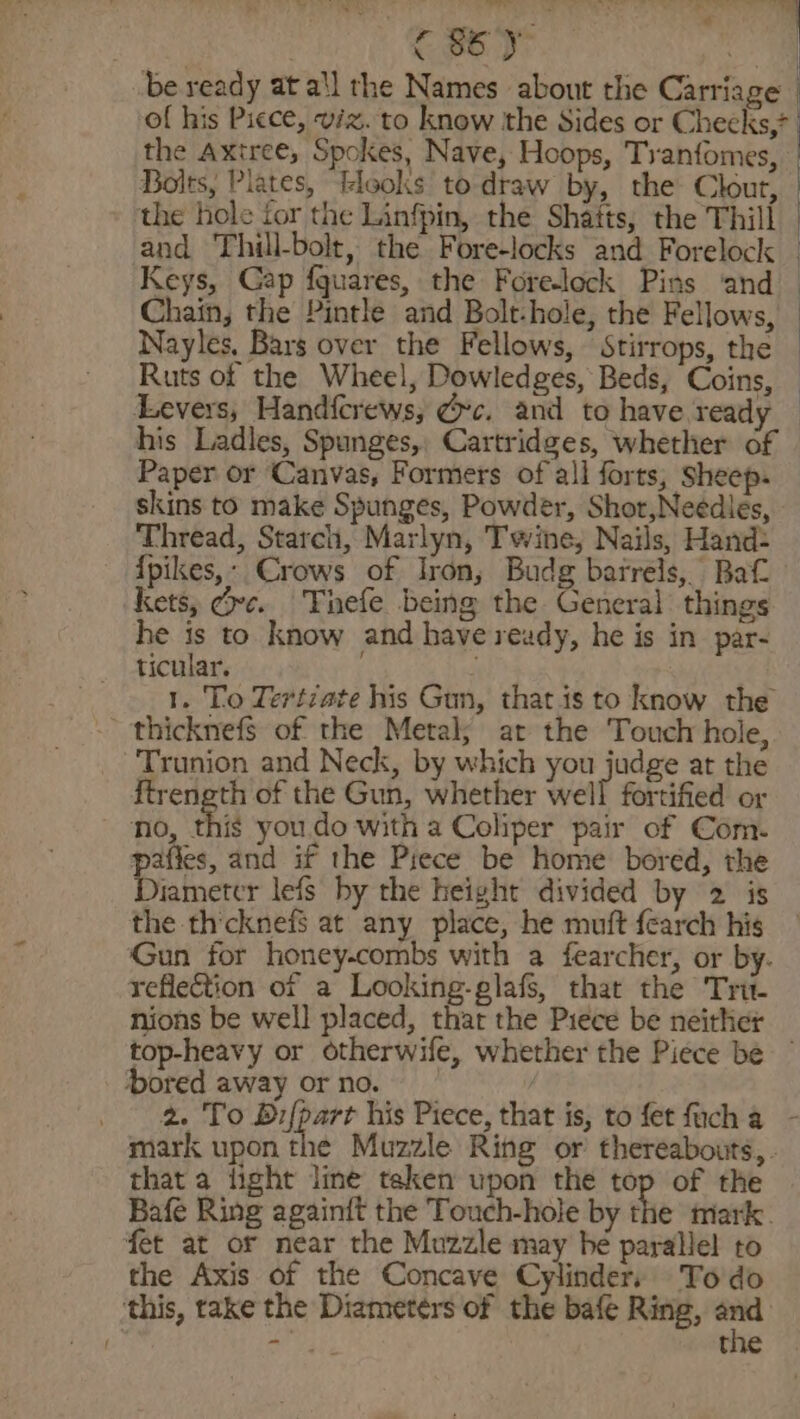 | 86) a be veady at a'l the Names about the Carriage of his Picce, viz. to know the Sides or Cheeks,* the Axtree, Spokes, Nave, Hoops, Tranfomes, Bolts, Plates, tleoks to draw by, the Clout, the hole for the Linfpin, the Shatts; the Thill and Thill-bolt, the Fore-locks and Forelock Keys, Cap {quares, the Fore-lock Pins ‘and Chain; the Pintle and Bolt-hole, the Fellows, Nayles, Bars over the Fellows, Stirrops, the Ruts of the Wheel, Dowledges, Beds, Coins, — Levers, Handfcrews, @c. and to have ready — his Ladles, Spunges,, Cartridges, whether of Paper or Canvas, Formers of all forts, Sheep. skins to make Spunges, Powder, Shor,Neédles, Thread, Starch, Marlyn, Twine, Nails, Hand: {pikes,- Crows of Iron, Budg barrels, Bat kets, Gre. Tnefe being the General things he is to know and have ready, he is in par- ticular. ; 1. To Tertiate his Gun, that is to know the ' thicknefs of the Metal; at the Touch hole, Trunion and Neck, by which you judge at the ftreneth of the Gun, whether elt fortified or no, thi you.do with a Coliper pair of Com. pafies, and if the Pyece be home bored, the Diameter lefs by the height divided by 2 is the thicknefS at any place, he muft {earch his Gun for honey-combs with a fearcher, or by. reflection of a Looking-glafs, that the Tri nions be well placed, thar the Piece be neither top-heavy or otherwife, whether the Piece be ~ bored away orno. | habaged &gt; he 59 ak his Piece, that is, to fet fucha - mark upon the Muzzle Ring or thereabouts, that a light line taken upon the top of the Bafe Ring againft the Touch-hole by the mark. fet at or near the Muzzle may be parallel to the Axis of the Concave Cylinder, Todo this, take the Diameters of the bafe Ring, se