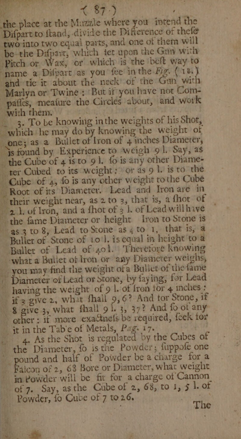 4 Oa. | ei ( 87°) ‘ the place at the Muzzle where you intend the Difpartto ftand, divide the Difterence of thefé tworinto two equal parts, and one of them will | be-the Difpait, which tet upon the Gan with Pitch or Wax, or which is the beft way to ‘name a Difpart as you fee in the fig. (185) ahd tie ir about the neck’ of the Gan with. “Marlyn or Twine : ‘But if you have not Com- -pafies, meafure the Circles about, and work with them. Cal, gh asa: oe . _ 3. To be knowing inthe weights of his Shot, which he may do by knowing the weight of one; as a Bullet of lron of 4 inches Diameter, ys found by Experience to weigh 9 |. Say, as the Cube of 4 is'to 91. fo is any other Diame- ~ ter Cubed to its weight: &gt; or as 9 1. is to_ the - Cube: of 4, fo is any other weight tothe Cube Root of its Diameter. Lead and Iron are in their weight near, as 2 to 3, that is, afhot of 2.1. of Iron, and a fhot of 3 |. of Lead will have the fame Diameter or height Iron to Stone is as 3 to 8, Lead to Stone as 4 to 1, that is, a Buller of Stone of 10‘). is equal i height toa Buller of Lead of sol. Theretoye knowing what a Bullet of Iron or any Diameter weighs, _ you mayrfind the weight ofa Bullet of the fame ~ Diameter of Lead or Stone, by faying, for Lead having the weight of 9 |. of fron tor 4 inches : if 3 give 2, what fhall 9,6° And tor Stone, 1f ° _ $ give 3, what fhall 9 f. 3, 37? And fo of any &gt; other : if more exactnels be required, {eek tor jt in the Tab’e of Metals, Pag. 17. . 4. As the Shot is regulated by the Cubes of the Diameter, isthe Powder; firppofe one ~ pound and half of Powder be a charge for a 3 Falcon of 2, 63 Bore or Diameter, what weight in Powder will be fit for a charge of Cannon_ Powder, fo Cube of 7 to2.6, ‘any eke _~—— -
