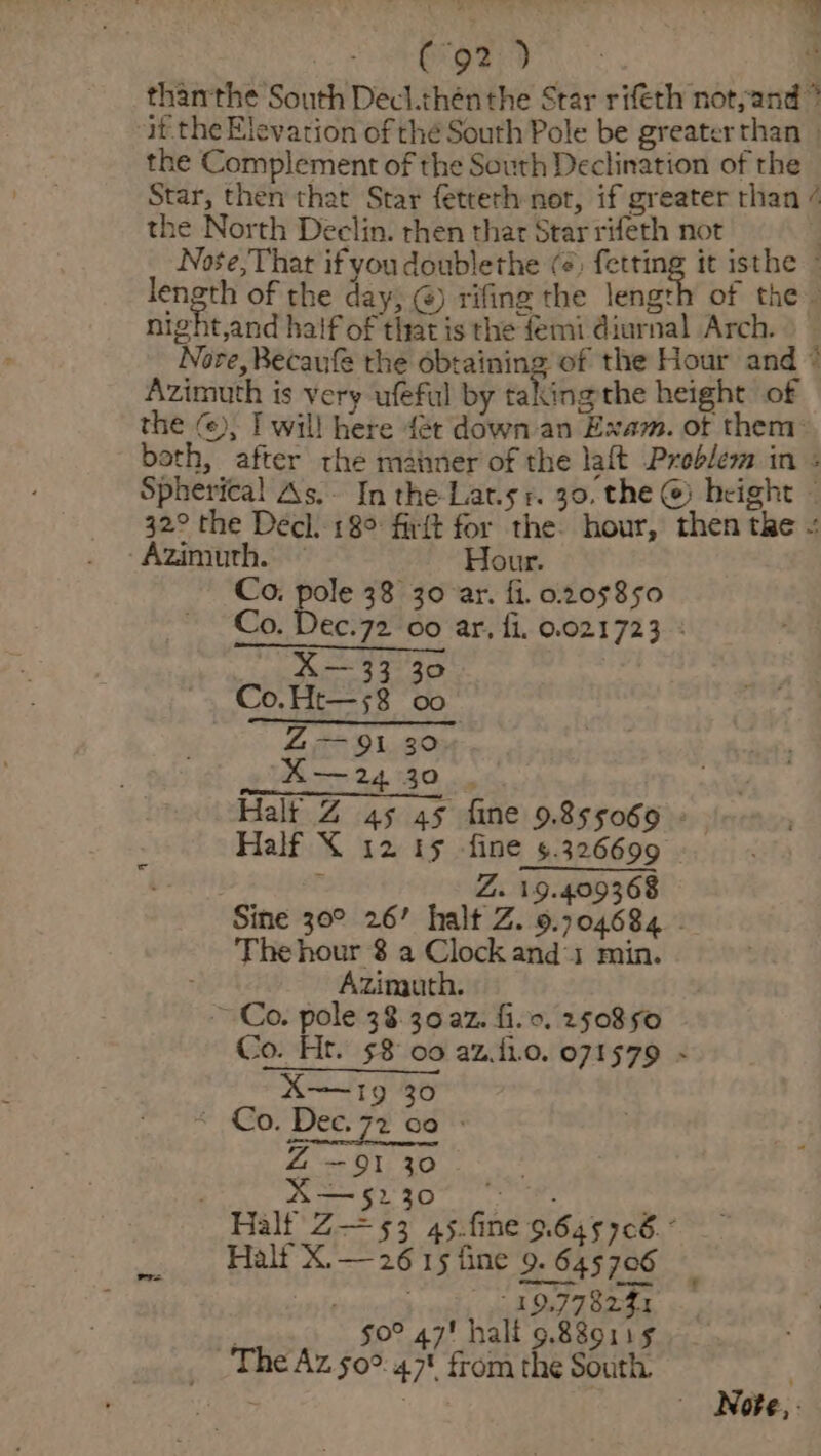 Saree. Ais | t en thanthe South Decl.thén the Star rifeth not, and ” if the Elevation of thé South Pole be greater than _ the Complement of the South Declination of the Star, then that Star fetteth not, if greater than ¢ the North Declin. then that Star rifeth not | Nose,That ifyoudoublethe (¢, fetting it isthe length of the day; @) rifing the length of the. night,and haif of that is the femi diurnal Arch. ) Nore, Becaufe the obtaining of the Hour and * Azimuth is very ufeful by takingthe height of the (), I will here fet down-an Exam. of them: both, after the maimer of the lait Problem in : Spherical As. In the-Lat.sr. 30. the @ height ~ 32° the Decl. 18° firft for the hour, then the « ‘Azimuth. — Hour. Co. pole 38 30 ar. fi. 0205850 Co. Dec.72 00 ar, fi, 0.021723 : tor 342.30 Co.Ht—58 00 Z— 91 30 XA—24 30 | . Halt Z 45 45 fine 9.855069 - Half X 12 15 fine 5.326699 ; Z. 19.409368 Sine 30° 26’ halt Z. 9.704684 - Thehour 8 a Clock and 1 min. Azinguth, ~ Co. pole 38.30 a2. fio. 250850 Co. Ht. $8 00 az.i10. 071579 » : X—5230 © . Halt Z— 53 45.fine 9.64576. Half X.— 26 15 fine 9. 645706 ristieetth 19.77 8251 ! g0° 47! half 9.88o11¢ The Az 50°. 47 from the South. Note, -