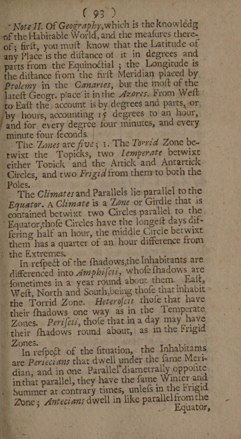 h H te 2... ° ie ( ¥ PS ( 93) + Note TI. Of Geography, which is the knowlédg -of the Habitable World. and the meafures there- of; firit, you muft_ know that the Latitude of any Place is the diftance of it in degrees and ‘parts from the Equinottial ; the Longitude is , the diftance from the firft Meridian placed by Prolemy in the Canaries, but the moft of the Jateft Geogr. place’ it inthe Azores. From Welk: ‘to Eaft the. account is by degrees and parts, or, by hours, accounting 15 degrees to an hour, ‘and for every degree four minutes, and every. “minute four feconds. |» The. Zones are five; 1. The Torrid Zone be- ‘twixt the Topicks, two Lemperate betwixt either Topick and the Artick and Antartick aig and two Frigid trom thenrto both the Poles. | The Climates and Parallels lie-parallel to the Equator. A Climate is a Lone or Girdle that is contained betwixt two Circles parallel. to the, | Equator,thofe Circles have the longeft days dif- fering half an hour, the middle Circle betwixt ‘them has a quarter of an: hour difference from the Extremes. In-refpect of the fhadows,the Inhabitants are differenced into Amphifciz, whole fhadows are My * he vi ‘4 f . * | | Welt, North and South,being thofe that inhabit the Torrid Zone. Heterofcre thofe that have their fhadows one way as in the Temperate Zones. Perifcii, thofe that ina day may have Zones. In refpeét of the fitaation, the Inhabitants “dian, and in one Paralle'diametrally oppolite Equator,