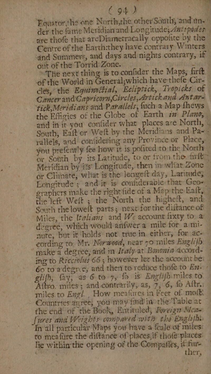 C94) ; q ‘Egaaror,he one North,the other South, and an.” der the fame Meridianand Longitude; Anirpoden | _gre thofe that areDiametracally oppofite by the” Centre of the Earth:they have contrany Winters ‘and Summers, and days and nights contrary, if | out ofthe Torrid)Zone. . 3 The next thing is toconfider the Maps, firft — ‘of the World in General;which havethefe Cir- cles,’ the Equinsitial, Ecliptick, Tropicks of © Cancer and'Capricorn,Circles,Artickana Antars ‘tick,Meridians and Parallels, fach a Map fhews the Effigies of the Globe of Earth am Plano, and in it you confider what places are North, . South, Eaftor Weft by the Meridians and Pa~- yallets, and contidering any Province or Place, you prefently fee how it is pofited to the North or Sotth by its Latitude, to or from the arit&gt; Meridian by #s° Longitude, then in wiiat Zone or Climate, what is the longeft day, Laricude; — Longitude ;\ and ir is confiderable that Geoe eraphers make the right fide of a Map the Eaft, the left Weft ; the North the higheft, and: South rhe loweft parts; next forthe diftance of — Miles, the Italians and W% account frxty to. a deareé, which would anfwera mile for _ami- — saute, but it holds’ not true in. either, for ac- cording to. Mr. Norwood, near 70 miles Exglifh. _ ‘make'd degree, and im Italy at Bononra accord. ing to Riecrolés 66; however lec the account be: 60 to adegrie, atid then to redtice thole to En- - ghifh; fay, as 6.to-7, fo is Englifhimiles to ‘Attro. miles; and.contrarily, as, 7, 6, {o Aitr.: miles. to Engl. How meafires in Beer of. mofk, - Countries dzree} you may find morhe Table at — the end’ of the Book, Entituled; Foreign Mca- [ures and Weights compared with the Englijht In all particular Maps you have a {ale-of miles: to meafiire the diftance of neil thofé places: ~ lie within the opening of the Compatles, fur ther,