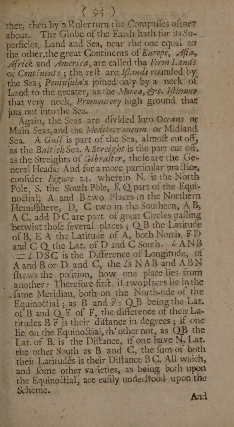 “ther, chen by 2 Ruler turn the Compafies oftnet about. The Globe of the Earch hath for itsSu- 'perficies, Land and Sea, near rhe one equal to the other,the great Continents of Exrope, Alias | Africk.and America, ave called the Firm Lands or Continents; the re(t are J/lands rounded by’ “the Sea; Penin{ula’s joined:on'y by a neck of ‘Land to the greater, asithe Morea, Gre. Ifthmus that very neck, Promontory high ground. that jats.out mto the Sea. bis 8 Again, the Seas. are divided Into:Qceans or _ Main Seas,and the Medsterraneum. or Midland. Sea. A Gulf is part of the Sea, almoit cut off, ag the Baltick Sea. A Streight is the put cut off, asthe Streights of Gibralter, thefeare the Ge- neral Heads: And fora more particular practice, confider Fzguite 21. wherein N. is the North Pole, S. the South Pole, E Q part of the Equi- noétial) A and Btwo Places in the Northern - Hemifphere, D, C two in the Southern, A By AC, add DC are part of great Circles pafling ‘betwixt thole feveral places ; Q.B the Latitude of B, EA the Latitude of A, both North, FD - and C Q the Lat. of Dand C South. 4ANB —=L DSC is the Difference of Longitude, of Aand Bor D and ©, the 4s NAB and ABN fhews the pofition, how one place lies from _ another: Therefore-firit. it.twoplaces lie inthe ~ fame Meridian, both: on the North-lide of the Equinoétial ; as B and F: QB being the Lat. of B and Q.f of F,. the difference of their La- titudes BF is their diftance in degrees; if one Jie. on the EquinoStial, ch’ other not, as OB the ‘Lat. of B. is the Diftance, if one have N. Lat. &gt; the other South 2s B. and C, the fumof both ‘their Latitudés is their Diftance BC, All. which, and fome other varieties, as being both upon the Equinoctial, are ealily undeciteod. upon the Scheme. at Aad