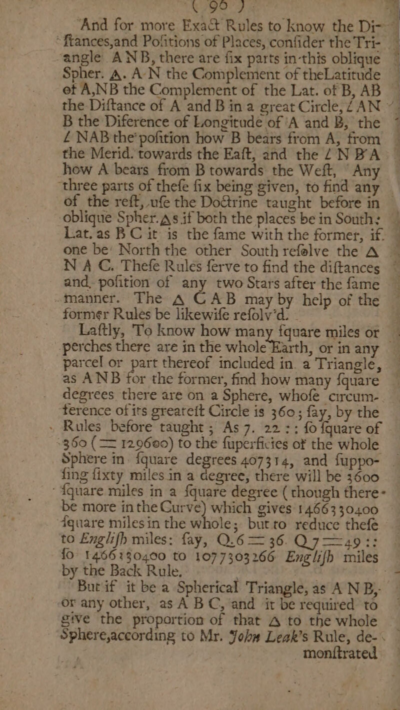WEIS? ie ‘angle ANB, there are fix parts in-this oblique Spher. A. A-N the Complement of theLatitude B the Diference of Longitude of ‘A and B, the £ NAB the'pofition how B bears from A, from the Merid. towards the Eaft, and the NBA _how A bears_from B towards the Weft, ' Any three parts of thefe fix being given, to find any Lat.as BC it is the fame with the former, if. and. pofition of any two Stars after the fame -manner. The A CAB may by help of the former Rules be likewife refolv’d: - Laftly, To know how many fquare miles or parcel or part thereof included in. a Triangle, as ANB for the former, find how many {quare degrees there are on a Sphere, whofe circum- terence ofits greareit Circle is 360; fay, by the » Rules before taught ; As 7. 22 :; fo fquare of 360 (== 129660) to the fuperficies of the whole Sphere in. fquare degrees 407314, and fuppo- fing fixty miles in a degree, there will be 3600 ‘ {quare miles in a {quare degree ( though there- be more inthe Curve) which gives 1466330400 fquare milesin the whole; butto reduce thefé to Englifh miles: fay, Q.6 = 36. ps by the Back Rule. Butif it be a Spherical Triangle, as A N B}- or any other, as A BC, and ‘it be required to give the proportion of that A to the whole Sphere,according to Mr. Johw Leak’s Rule, de-&lt; monttrated