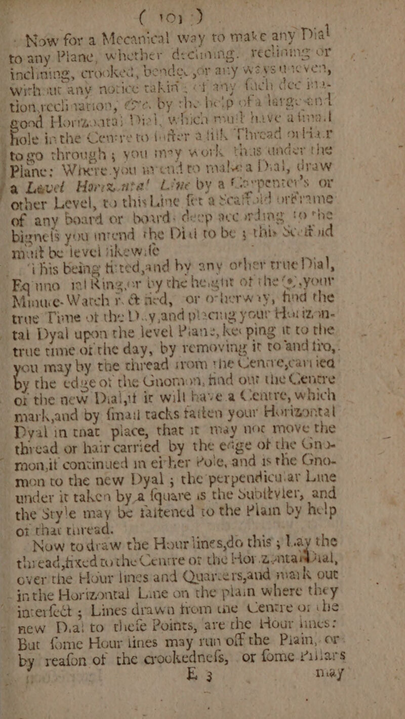¢ C FORD ©. Now for a Mecanieal way to make any Dial toany Plane, whether deciming. reclining or inclining, crooked, bende. or any weystncven, without any notice takin cf any faeh dee h- ‘ton reclination, Ze. by the heip ofa largeend ‘pood Horrzo.ata) Piel, which mut hive afinal f ae inthe Cemre to (ufter afiik Thread ovlia.r togo through ; you mey work thus under the Plane: Where you wrendto mahea Dial, draw a Level Horrz.ata! Line by a farpenrer’s or other Level, to this Line fer a Scaffold orframe’ of any board or boards deep according to the bigne(s you intend the Diai to be 3 ths Seo uid muit be level ‘ikewile this being thred,and by any other rue Dial, Fquno il Ringer by the het of the “),your “Minuwe- Wateh rv &amp; hed, or ovherw ay, tind the “true Time ot the D.y,and pizemg your Har izon- _ tal Dyal upon the level Piang, ke ping it to the true time of the day, by removing it to and tro, ag may by the thread irom the Cenrre,cari ied y the edge ot the Gnomon, find ont the Gentre or the new Diai,it ir will have a Centre, which mark aud by fail tacks fatten your Horizontal Dyal in tnat piace, that st may noc move the thread or hair carried by the edge of the Gno- ~ mon,it continued im ei her Pole, and is the Gno. mon to the new Dyal ; the perpendicular Line under it taken by a {quare is the Subitvler, and the Style may be faitened to the Plain by help ot thar thread. Now todraw the Hour lines,do this ; Lay the thread, fixed tothe Cenrre or the Hor Zatanial, over the Hour lines and Quarvers,and suark out inthe Horizontal Line on the plain where they ~joterfect ; Lines drawa trom we Centre or ihe - new Pra! to thefe Points, ‘are che Hour lines: But fome Hour lines may run off the Pian, or: by reafon of the crookednefs, or fome Villars
