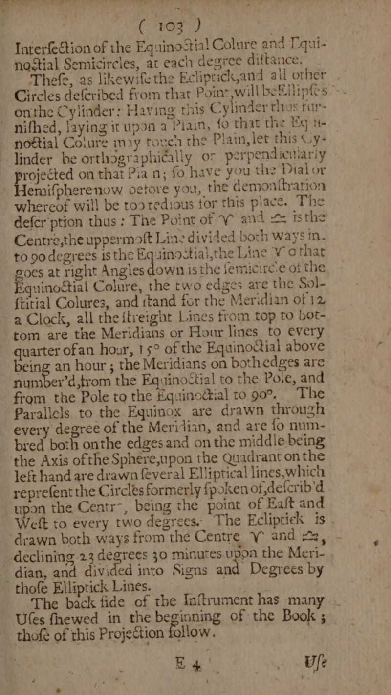OTT ey ye Me ae Wie ( 103 ) Interfection of the Equino&lt;tial Colure and Equi- nostial Semicircles, at each degree diftance. Thefe, as likewife the Ecliprick,and ail other Circles deferided from that Point,will beENipfs onthe Cylinder: Having this Cylinder thus fu nifhed, faying it upon a Plain, fo that the eg tt noétial Colure may touch the Plain, let this Oy- linder be orthographidally or perpendicimariy ee on that Pia n; fo have you the Dialor Hemifpherenow oetore you, the demonttration whereof will be roo tedious tor this place. The defer ption thus : The Point of V and = isthe Centre,the uppermoft Line divided boch ways m. to godegrees isthe Sy peace Line V othar goes at right Angles down isthe jemicirc.e of the Equinoctial Colure, the two edges are the Sol- {titial Colures, and ttand for the Meridian of 12 a Clock, all theitreight Lines trom top to bot- tom are the Meridians or Hour lines to every quarter ofan hour, 15° of the EquinoGial above being an hour ; the Meridians on bothedges are number’d,trom the EquinoCtial to the Po.e, and from the Pole to the Equinodtial to 90°. The Parallels to the Equinox are drawn through every degree of the Meridian, and are {fo num- bred both onthe edges and on the middle being the Axis ofthe Sphere,upon the Quadrant onthe left hand are drawn feveral Elliptical lines,which reprefent the Circles formerly fpoken of,defcrib’d upon the Centr~, being the point of Eaft and eft to every two degrees. The Ecliptick is . ‘drawn both ways from the Centre V and 43, declining 23 degrees 30 minutes.upon the Meri- dian, and divided into Signs and Degrees by -thofe Elliprick Lines. The back fide of the Inftrument has many Ules fhewed in the beginning of the Book ; thofé of this Projection follow. Be! Ufe