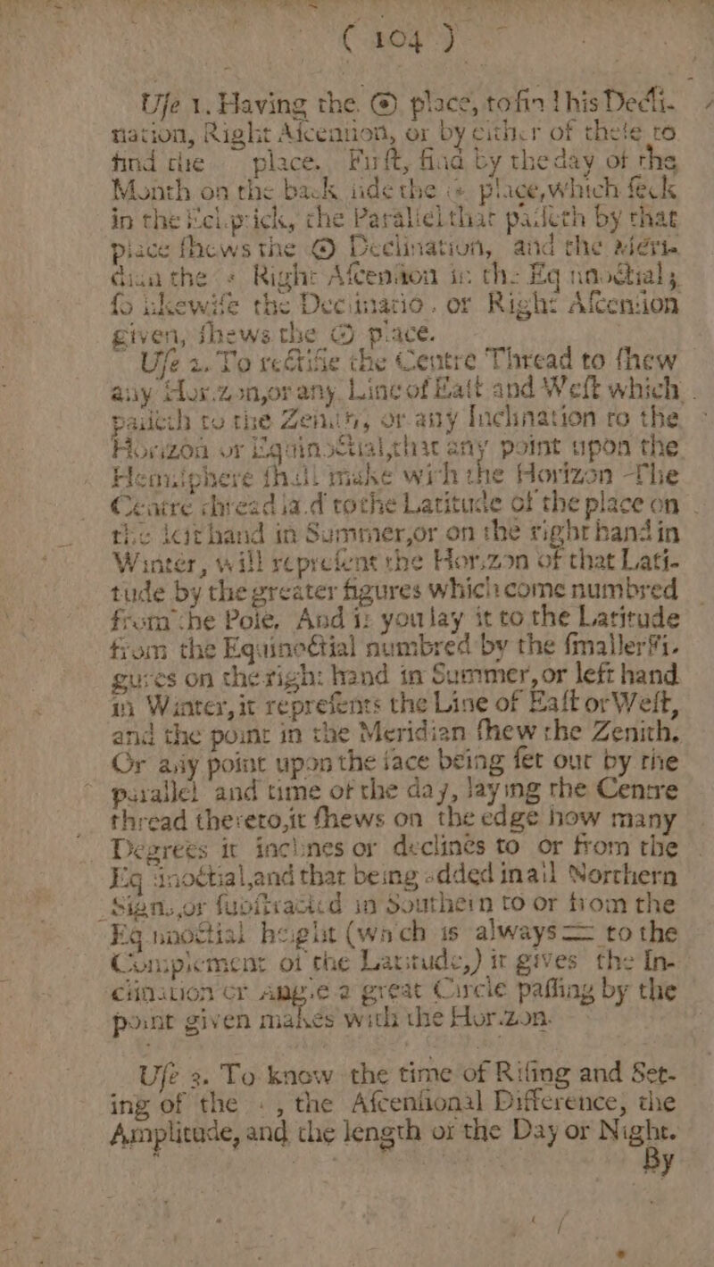 Choy Ufe 1. Having the. @ place, tofin thisDedli. nation, Right Aiceniion, or by cithcr of thete ro tind cle place. Firft, flag by the day of rhe Month on the back iide the @ plice,which feck in the Mel.prick, che Paralielthar padeth by that piace fhews the © Declination, aud the alert dian the « Right Afceniton ic the Eq naodial; fo ihewife the Decimatio. or Right AfCenion given, thews the © piace. ‘ Ufe 2. To reGtiSe the Centre Thread to fhew any Hor.zon,or any. Line of Batt and Weft which . pailtih to the Zenuih, or any Inchnation ro the Horizon or EquinsGialthat any pomt opon the Henniphere fhill make wich the Horizon The Centre dhveadia.d toche Latitude of the place on | the lcthand in Summer,or on the righrhandin Winter, will reprefent the Hor.zon of that Lati- : tude by the greater figures whici:come numbred ae from she Pole. And i: youlay it to the Latitude fiom the Equincétial numbred by the fmallerfi. guves on the righ: hand in Summer, or left hand 1) Winter, it reprefents the Line of Eaft or Welt, and the point in the Meridian fhew che Zenith, Or aiy poine upon the face being fet our by rie parallel and time of the day, Jaying the Cenrre __ thread thereto,it fhews on the edge how many Degrees ix inchnes or declines to or from the Eig inottial,and thar being «dded inail Norchern _Sign.,or fupitvacied in Southern to or from the Eg nnoctial height (wach 1s always to the Compimentr ot the Lartude,) ir gives the In- ciation cr Aung. a great Circle pafling by the pont given makes with che Hor.2on. = + o Ufe 2. To know the time of Rifing and Set. ing of the ., the Afceniional Difference, the Amplitude, and the length or the Day or N a pike y