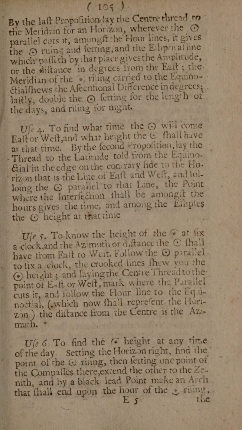(acl He Nee ’ By the Jatt Propofition- lay the Centre thread to” - the Meridian for an Horizon, wherever the © parallel cuts it, amongft the Hour lines, it gives “the © ruing and fecting, and the Eibprical bne or the diftance in degrees trom the Eait ; the: SHalfhews the Afeentional Difference in degrees; . laitly, double the. © ferting for the length ot Uje 4. To find what time the © wiil come » at that time. By the fecond Propolition, lay the -Thread to the Latitude told from the Equioo- ial'in theedge onthe con:rary fide to the Ho. *yizon that 1s-the Line of Eaft and Welt, and tol- loing the © parallel to thac Line, the Post there the Interfegtion fhalh be amongit the hours gives the time, and among the Eluptes the © height at thattime Uje s. To.know the height of the @ at fix a clock.and the Azimuth or dftance the © fhail have trom Fa‘t to Weit. Follow the © parallel . to fixa clock, the crooked lines fhew you the (e) height ; and laying the Centre Thread to the point of Eat or Weft, mark where the Parallel cuts it, and sollow the Hour line to the Fqui- nottial, (which now fhail repre‘ent. the Hori- zany) the diftance from the Centre is the Azi- muth. * Ule 6 To find thé height at any time ofthe day. Setting the Horizon right, find the- point of the &amp; sittng, then ferting onc point of the Compalles. there,excend the other ro the Ze- nith, and by a black lead Point make an Arch that fall end upon the hour of the » nung,. Ps E§ ! the