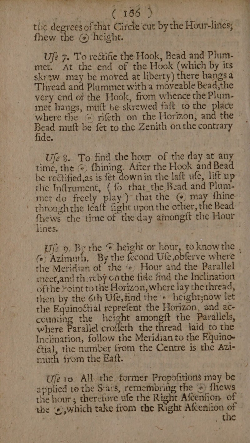 Beep cts eis) | Ua aaa: the degreesof that Circle cut by the Hour-lines; _ fhew the (@) height. . Ufe 7. To rectifie the Hook, Bead and Plum- met. At the end of the Hook (which by its skr3w may be moved at liberty) there hangs a Thread and Plummet witha moveable Bead,the very end of the Hook, from whence the Plum- met hangs, mutt be skrewed faft to the place where the “ rifeth on the Horizon, and the fide. | Uje 8. To find the hour of the day at any be reétified,as is fet downin the laft ufe, lift up the Inftrument, ( fo that the Bead and Plum- met do freely play )~ that the @) may fhine lines. ~ the Meridian of the ‘¢) Hour and the Parallel - meet,and th-reby cathe fide find the Inclination _ ofthe “oint tothe Horizon, where Jay the thread, then by the 6th Ufe, find the +’ height;now let the Equinoctial reprefent the Horizon, and ac- counting the height amongft the Parallels, where Parallel croffeth the ced laid to the Inclination, follow the Meridian to the Equino- ial, the number from the Centre is the Azi- niuth from the Eaft. — Ufe 10. All the tormer Propofitions may be applied te the S-ars, remethbring the +) fhews the hour; therciore ufe the Right Afcenfion, of the ©,which take from the Right Afceniion i / , the