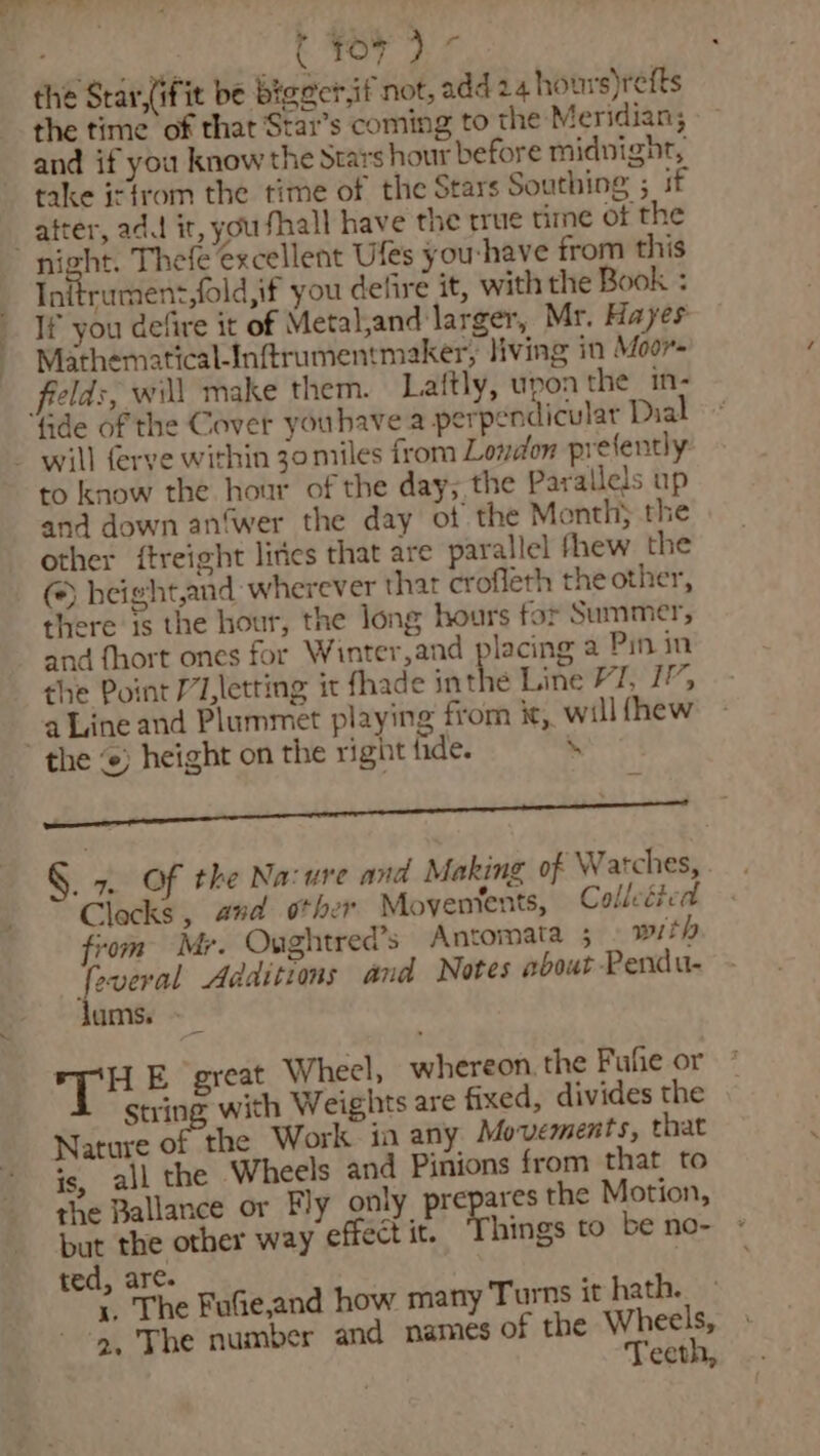 thn ( Yo7 ) * the Star,(ifit be bigecrif not, add 24 hours)refts the time of that Star’s coming to the Meridian; and if you know the Stars hour before midnight, take isfrom the time of the Stars Southing ; if _atter, ada it, you fhall have the true time of the night. Thefe excellent Ufes you-have from this Initrumen:,fold,if you delire it, with the Book : If you defire it of Metaland larger, Mr. Hayes Mathematical-Inftrumentmaker, living in Moor eld:, will make them. Laftly, upoa the in- ‘de of the Cover youhave a perpendicular Dial - will ferve within 30 miles from London prefently to know the hour of the day; the Parallels up and down an‘wer the day of the Month; the other ftreight lirics that are parallel fhew the @) height,and: wherever that crofleth the other, there is the hour, the long hours for Summer, and {hort ones for Winter,and placing a Pin in the Point /’/,letting it fhade ithe Line VT, 17; a Line and Plummet playing from i, will fhew the ‘e) height on the right fide. . i §. 7. Of the Nacure and Making of Watches, Clecks, and other Moventents, Colledied yom Mr. Oughtred’s Antomata 5 with feveral Additions and Notes about Pendu- lums. - HE great Wheel, whereon. the Fufie or string with Weights are fixed, divides the Nature of the Work in any Movements, that is, all the Wheels and Pinions from that to the Ballance or Fly only prepares the Motion, but the other way effect it. Things to be no- ted, are. .. The FuGe,and how many Turns it hath. ‘2. The number and names of the Wheels, Teeth,