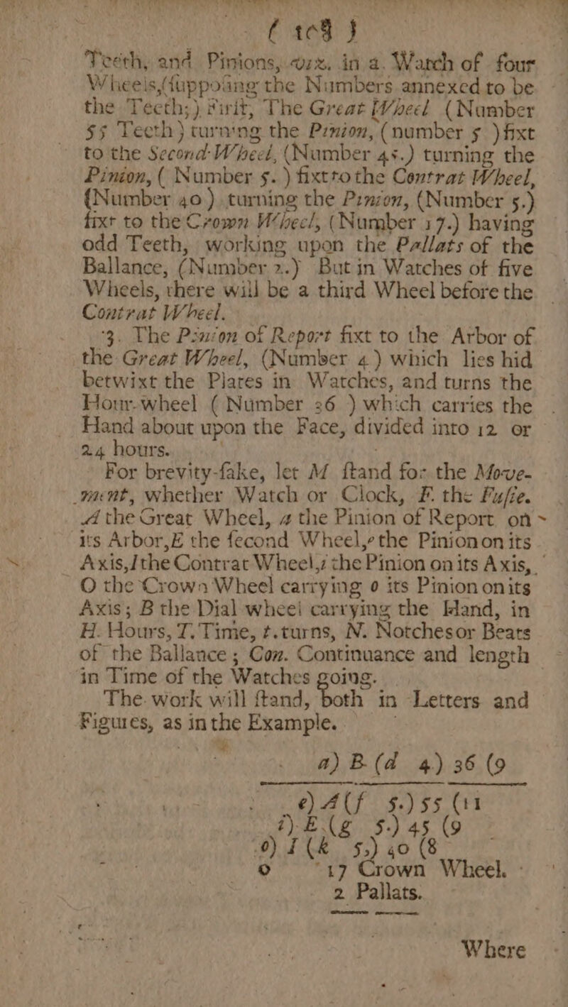 Pie A ok ob ibe Wheels,duppoang the Numbers annexed to be the Teeth;) frit, The Great (beet (Number 55 Teeth} turning the Pznion, (number 5.) fixe to the Second: Wheel, (Number 4s.) turning the Pinion, ( Number ¢. ) fixttothe Contrat Wheel, {Number 40) turning the Pznzon, (Number 5.) fixt to the Crown Whecl, (Number 17.) having odd Teeth, working upon the Pallats of the Ballance, (Number 2.) But in Watches of five Contrat Wheel. 3. The Psion of Report fixt to the Arbor of the Great Wheel, (Number 4) which lies hid betwixt the Plares in Watches, and turns the Hour-wheel ( Number 36 ) which carries the Hand about upon the Face, divided into 12 or 24 hours. : For brevity-fake, let M ftand for the Afove- want, whether Watch or Clock, F. the Fuffe. the Great Wheel, a the Pinion of Report on ~ its Arbor,E the fecond Wheel,ethe Pinionon its Axis,/ the Contrat Wheel,7 che Pinion on its Axis, | O the Crown Wheel carrying ¢ its Pinion onits Axis; B the Dial wheei carrying the Mand, in H. Hours, T. Time, ¢.turns, N. Notchesor Bears of the Ballance ; Cow. Continuance and length in Time of the Watches going. The. work will fand, both in -Letters and Figures, as inthe Example. . a)B(d 4) 36 (9 e)Alf $.)55 (11 “)E(g 5.) 45 (9 ) TK 5.) 40 (8 © 17 Crown Wheel. - 2 Pallats. eee were ee Where