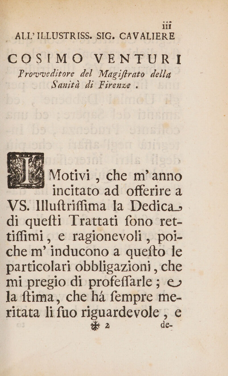 _ ALL’ ILLUSTRISS. SIG, CAVALIERE COSIMO VENTURI Provveditore del Magiftrato della Sanità di Firenze . 2) Motivi , che m'anno = incitato ad offerire a VS. Illuftrifima la Dedica, di quefti Irattati fono ret- tiffimi, e ragionevoli, poi- che m’ inducono a quefto le particolari obbligazioni, che mi pregio di profeffarle ; e» la ftima, che ha fempre me- ritata li fuo e eta è de-