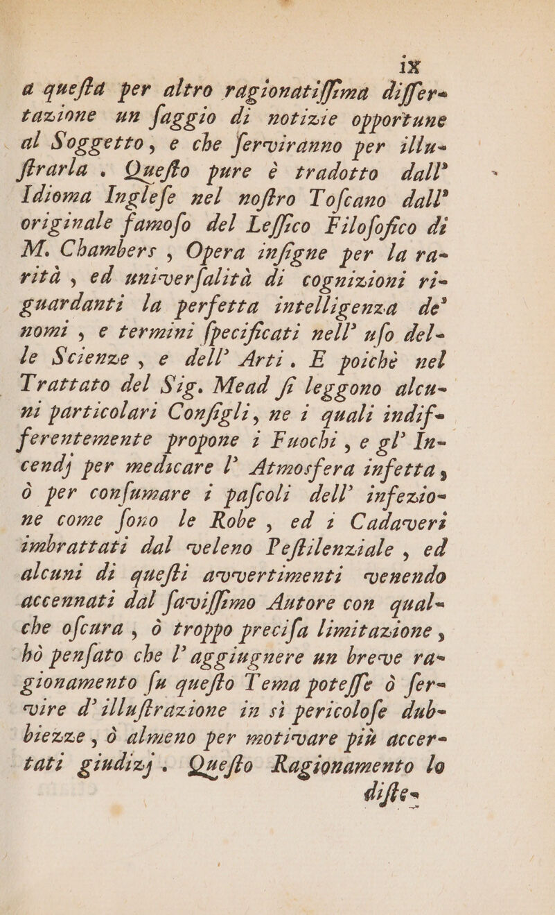 aquefta per altro ragionatifima differa tazione un faggio di notizie opportune al Soggetto, e che ferviranno per illu- firarla . Quefto pure è tradotto dall’ Idioma Inglefe nel noftro Tofcano dall’ originale famofo del Leffico Filofofico di M. Chambers , Opera infigne per la ra- rità , ed univerfalità di cognizioni ri- guardanti la perfetta intelligenza de’ nomi , e termini (pecificati nell’ ufo del- le Scienze, e dell’ Arti. E poichè nel Trattato del Sig. Mead fi leggono alcu- ni particolari Configli, ne i quali indife ferentemente propone i Fuochi, e gl In- cendy per medicare l Atmosfera infetta, ò per confumare i pafcoli dell’ infezio= ne come fono le Robe, ed i Cadaveri imbrattati dal veleno Peffilenziale , ed alcuni di quefti avvertimenti venendo accennati dal faviffrmo Autore con qual= che ofcura ; è troppo precifa limitazione, hò penfato che l’ aggiugnere un breve ra- gionamento fa quefto Tema poteffe è fer= vire d’ illuftrazione in si pericolofe dub- biexze ; è almeno per motivare più accer- tati giudizy. Quefto Ragionamento lo difte-