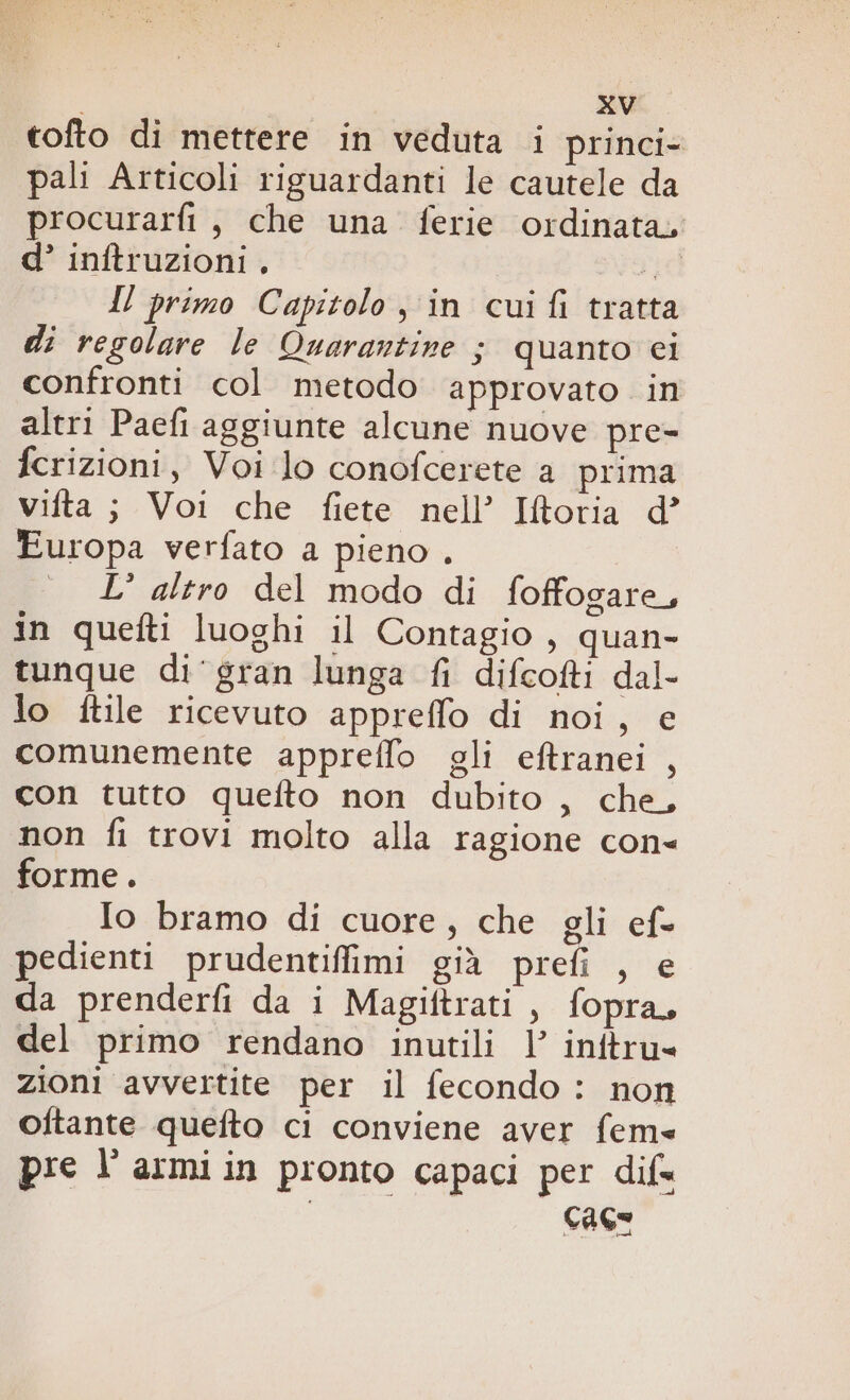 tofto di mettere in veduta i princi- pali Articoli riguardanti le cautele da procurarfi, che una ferie ordinata, d’ inftruzioni , ;, Il primo Capitolo, in cui fi tratta di regolare le Quarantine ; quanto ci confronti col metodo approvato in altri Paefi aggiunte alcune nuove pre- fcrizioni, Voi lo conofcerete a prima vifta; Voi che fiete nell’ IRoria d’ Europa verfato a pieno . — LI’ altro del modo di foffogare, in quefti luoghi il Contagio , quan- tunque di‘ gran lunga fi difcofti dal- lo ftile ricevuto appreffo di noi, e comunemente appreflo gli eftranei , con tutto quefto non dubito , che, non fi trovi molto alla ragione con forme. Io bramo di cuore, che gli ef- pedienti prudentiffimi già prefi , e da prenderfi da i Magiftrati, fopra, del primo rendano inutili l initru= zioni avvertite per il fecondo : non oftante quefto ci conviene aver fems pre l'armiin pronto capaci per dif« i cace