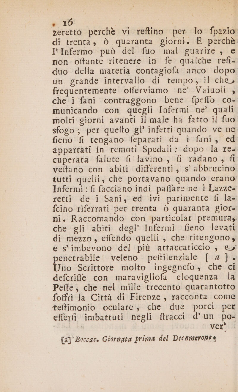 . 10 zeretto perchè vi reftino per lo fpazio di trenta, ò quaranta giorni. E perchè PInfermo può del fuo mal guarire , e non oftante ritenere in fe qualche refi- duo della materia contagiofa anco dopo un grande intervallo di tempo, il che, frequentemente offerviamo ne’ Vaiuoli , che i fani contraggono bene fpeflo co- municando con quegli Infermi ne’ quali molti giorni avanti il male ha fatto il fuo sfogo; per quefto gl’ infetti quando ve ne fieno fi tengano feparati da i fani, ed appartati in remoti Spedali: dopo la re- cuperata falute fi lavino , fi radano, fl veltano con abiti differenti, Ss’ abbrucino tutti quelii, che portavano quando erano Infermi:fi facciano indi paffare ne i Lazze- retti de i Sani, ed ivi parimente fi la- fcino riferrati per trenta ò quaranta gior- ni. Raccomando con particolar premura che gli abiti degl’ Infermi fieno levati di mezzo , effendo quelli , che ritengono, e s'imbevono del più attaccaticcio è ey penetrabile. veleno peftilenziale [ 4]. Uno Scrittore molto ingegncfo , che ci defcrife con maravigliofa eloquenza la Pete, che nel mille trecento quarantotto foffrì la Città di Firenze, racconta come teltimonio oculare, che due porci per efferfi imbattuti negli ftracci d’ un po- i | ver’ [a] Boccace Giornata prima del Decamerorne a