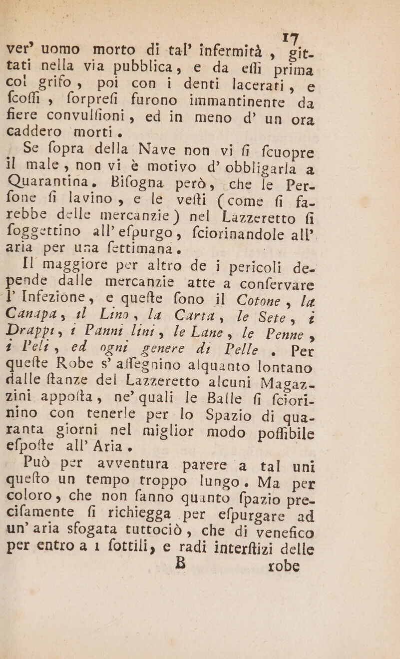 I ver’ uomo morto di tal’ infermità, dia tati nella via pubblica, e da eflì prima coi grifo, poi con i denti lacerati, e fcofi $ forprefi furono immantinente da fiere convulfioni, ed in meno d’ un ora caddero morti. Se fopra della Nave non vi fi fcuopre il male, non vi è motivo d’ obbligarla a Quarantina, Bifogna però, che le Per. fone fi lavino , e le veti (come fi fa- rebbe delle mercanzie ) nel Lazzeretto fi foggettino all’ efpurgo, fciorinandole all’ aria per una fettimana. Il maggiore per altro de i pericoli de pende dalle mercanzie atte a confervare J Infezione, e quefte fono il Cotone sla Canapa, il Lino, la Carta, le Sere, &amp; Drappt, 1 Pannt lint, le Lane, le Penne , 1 ele, ed ogni genere di Pelle . Per quefte Robe s’ affegnino alquanto lontano dalle ftanze del Lazzeretto alcuni Magaz- zini appolta, ne’ quali le Balle fi fciori- nino con tenerle per lo Spazio di qua- ranta giorni nel miglior modo poflibile efpofte all’ Aria, Può per avventura parere ‘a tal uni quelto un tempo troppo lungo. Ma per coloro, che non fanno quanto fpazio pre- ciflamente fi richiegga per efpurgare ad un’ aria sfogata tuttociò , che di venefico per entro a 1 fottili, e sia interftizi delle robe
