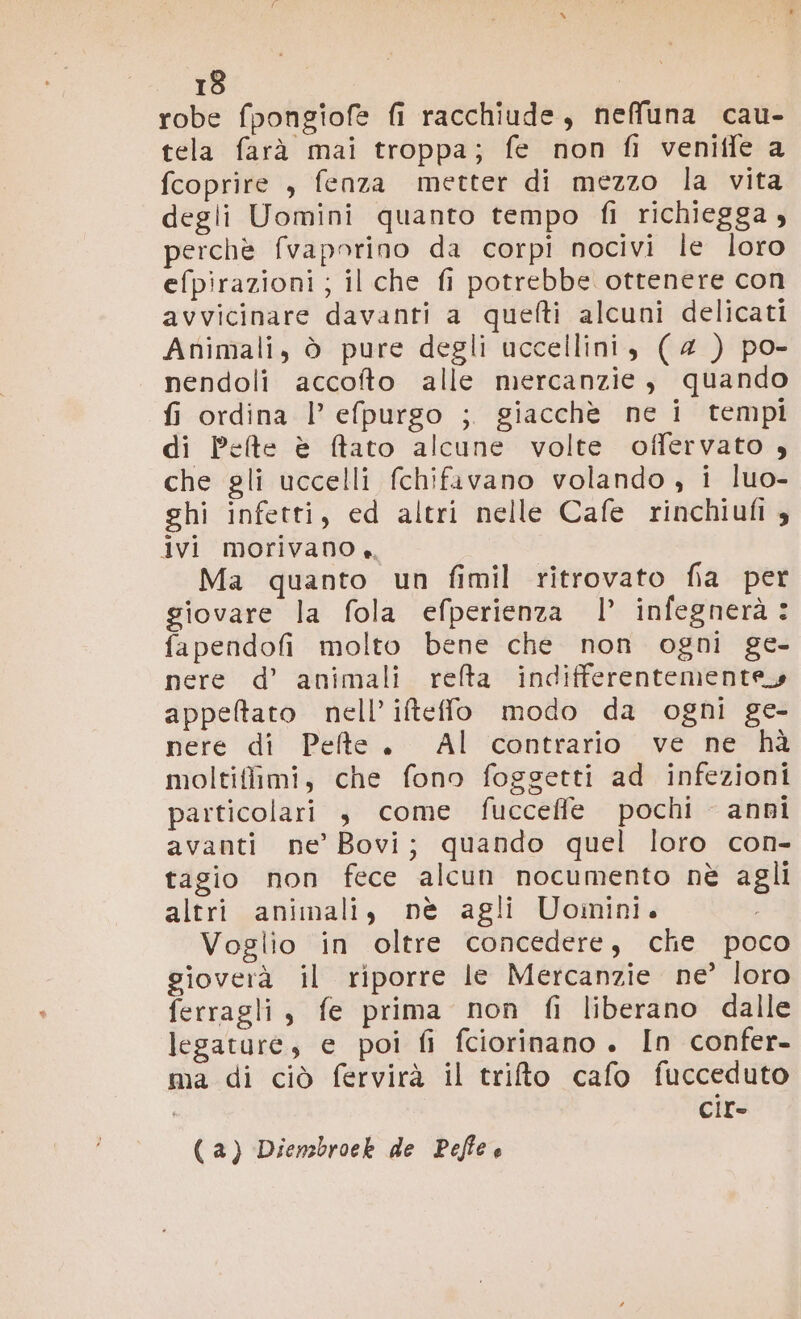 13 | robe fpongiofe fi racchiude, neffuna cau- tela farà mai troppa; fe non fi venitle a fcoprire , fenza metter di mezzo la vita degli Uomini quanto tempo fi richiegga, perchè fvaporino da corpi nocivi le loro efpirazioni; il che fi potrebbe ottenere con avvicinare davanti a quefti alcuni delicati Animali, ò pure degli uccellini, (4 ) po- nendoli accofto alle mercanzie, quando fi ordina l’efpurgo ; giacchè ne i tempi di Pete è ftato alcune volte offervato , che gli uccelli fchifivano volando , i luo- ghi infetti, ed altri nelle Cafe rinchiufi » ivi morivano +, Ma quanto un fimil ritrovato fia per giovare la fola efperienza |’ infegnerà: fapendofi molto bene che non ogni ge- nere d’ animali refta indifferentementey appeltato nell’ifteffo modo da ogni ge- nere di Peflte. Al contrario ve ne hà moltiffimi, che fono foggetti ad infezioni particolari j come fucceffe pochi anni avanti ne’ Bovi; quando quel loro con- tagio non fece alcun nocumento nè agli altri animali, nè agli Uoinini. i Voglio in oltre concedere, che poco gioverà il riporre le Mercanzie ne’ loro ferragli , fe prima non fi liberano dalle legature, e poi fi fciorinano . In confer- ma di ciò fervirà il trifto cafo fucceduto cir- (a) Dienzbroek de Peffe e