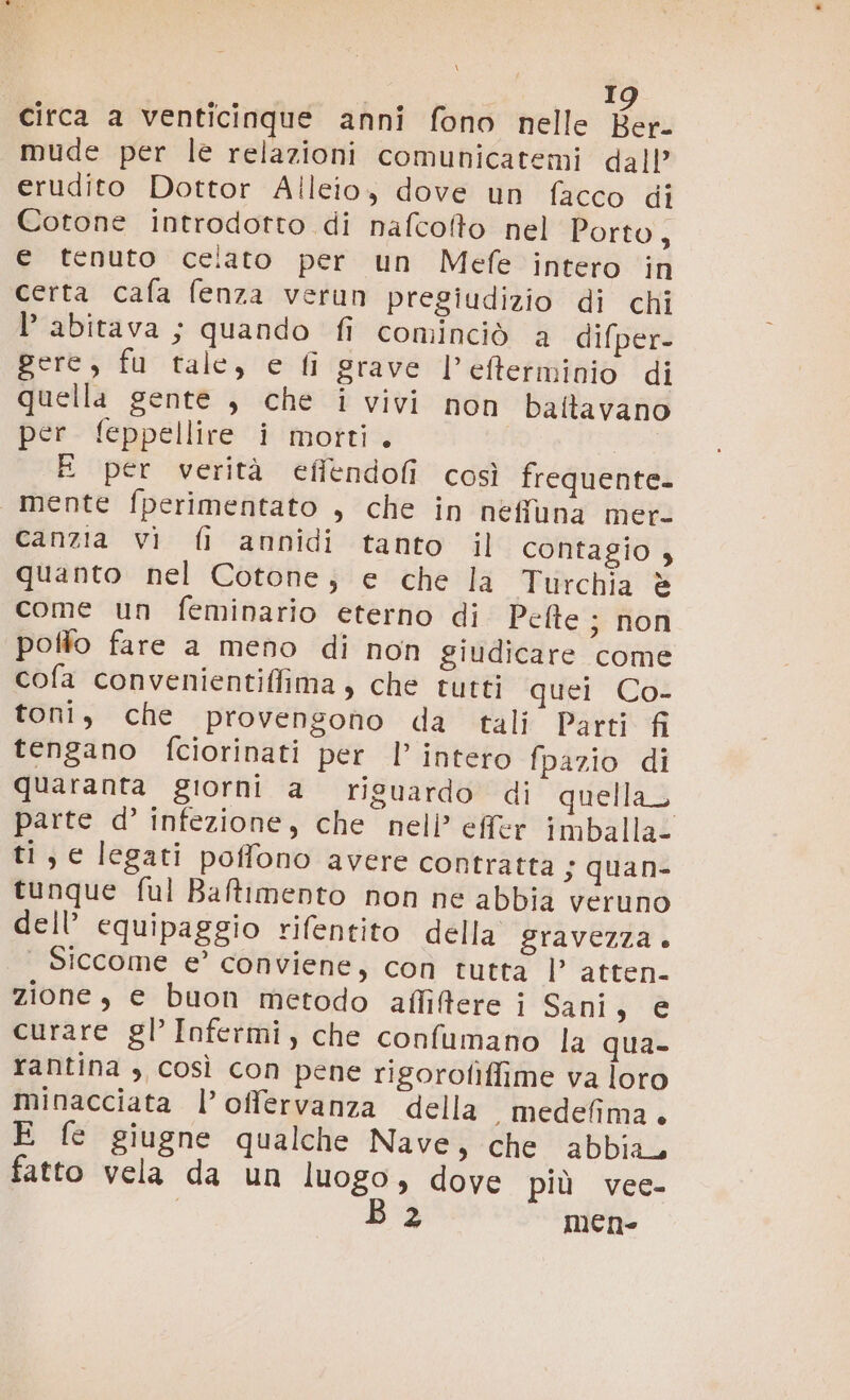 \ I circa a venticinque anni fono nelle Han mude per le relazioni comunicatemi dall’ erudito Dottor Aileio, dove un facco di Cotone introdotto di nafcoffo nel Porto, e tenuto celato per un Mefe intero in certa cafa fenza verun pregiudizio di chi abitava ; quando fi cominciò a difper- gere, fu tale, e fi grave l’efterminio di quella gente , che i vivi non baftavano per feppellire i morti. a E per verità efiendofi così frequente. mente fperimentato , che in néffuna mete canzia vi fi annidi tanto il contagio , quanto nel Cotone; e che la Turchia è come un feminario eterno di Pefte ; non poffo fare a meno di non giudicare come cofa convenientiffima, che tutti quei Co- toni, che provengono da tali Parti fi tengano fciorinati per |’ intero fpazio di quaranta giorni a riguardo di quellaz parte d’ infezione, che nell’ effer imballa- ti, e legati poffono avere contratta ; quan- tunque ful Baftimento non ne abbia veruno dell’ equipaggio rifentito della gravezza . | Siccome e’ conviene, con tutta l'ADEEita zione , e buon metodo affiftere i Sani, € curare gl’ Infermi, che confumano la qua- rantina ; così con pene rigorofìffime va loro minacciata l’offervanza della , medefima + E fe giugne qualche Nave, che abbia, Pi mene