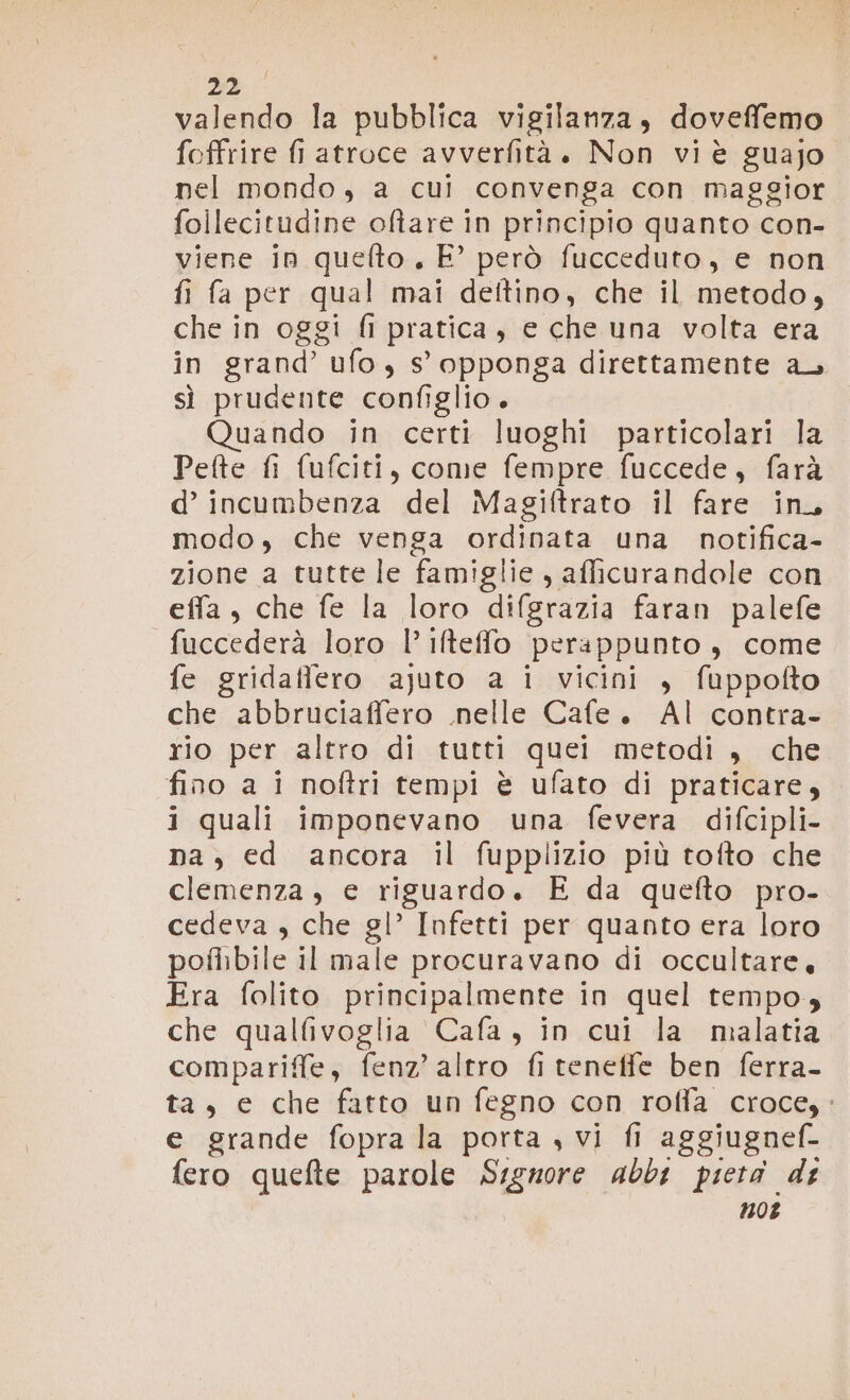valendo la pubblica vigilanza, doveffemo foffrire fi atroce avverfità. Non viè guajo nel mondo, a cui convenga con maggior follecitudine oftare in principio quanto con- viene in quefto, E’ però fucceduto, e non fi fa per qual mai dettino, che il metodo, che in oggi fi pratica, e che una volta era in grand’ ufo , s’' opponga direttamente ab sì prudente configlio . Quando in certi luoghi particolari la Pelte fi fufciti, come fempre fuccede, farà d’ incumbenza del Magiftrato il fare in, modo, che venga ordinata una notifica- zione a tutte le famiglie , afficurandole con effa, che fe la loro difgrazia faran palefe fuccederà loro l’ ifteffo perappunto , come fe gridaflero ajuto a i vicini , fuppofto che abbruciaffero .nelle Cafe. Al contra- rio per altro di tutti quei metodi , che fino a i noftri tempi è ufato di praticare, i quali imponevano una fevera difcipli- na, ed ancora il fupplizio più tofto che clemenza, e riguardo. E da quefto pro- cedeva , che gl’ Infetti per quanto era loro poflibile il male procuravano di occultare, Era folito principalmente in quel tempo, che qualfivoglia Cafa, in cui la malatia compariffe, fenz’ altro fi teneffe ben ferra- ta, e che fatto un fegno con roffa croce, e grande fopra la porta , vi fl aggiugnef- fero quefte parole Signore abbi pietà dt n0%