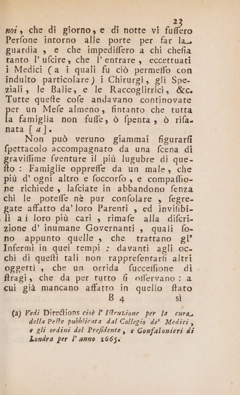 ì 2 not , che di giorno, e di notte vi fuffero Perfone intorno alle porte per far la, guardia , e che impediffero a chi chefia. tanto l’ ufcire, che l’entrare, eccettuati i Medici (a i quali fu ciò permeffo con indulto particolare ) i Chirurgi, gli Spe- ziali, le Balie, e le Raccoglitrici, &amp;c. Tutte quefte cofe andavano continovate per un Mefe almeno, fintanto che tutta la famiglia non fuffe, ò fpenta, ò rifa nata [ 4]. Non può veruno giammai figurarfi fpettacolo accompagnato da una fcena di graviffime fventure il più lugubre di que- fto : Famiglie oppreffe da un male, che più d’ogni altro e foccorfo , e compailio- ne richiede, lafciate in abbandono fenza chi le poteffe nè pur confolare , fegre- gate affatto da’ loro Parenti , ed invifibi- li -aiîdoro: più: cari, rimafe .alla -diferi- zione d’ inumane Governanti , quali fo- no appunto quelle , che trattano gl’ Infermi in quei tempi : davanti agli oc- chi di quefti tali non rapprefentarfi altri oggetti, che un orrida (uccelfione di ftragi, che da per tutto fi offervano: a cui già mancano Viano in quello ftato 4 sì (a) Vedi Diredtions cioè /’ ITruzione per la cura, della Pefte pubblicata dal Collegio de’ Medici, e gli ordini del Prefidente, e Gonfalonieri di Londra per l anno x6650