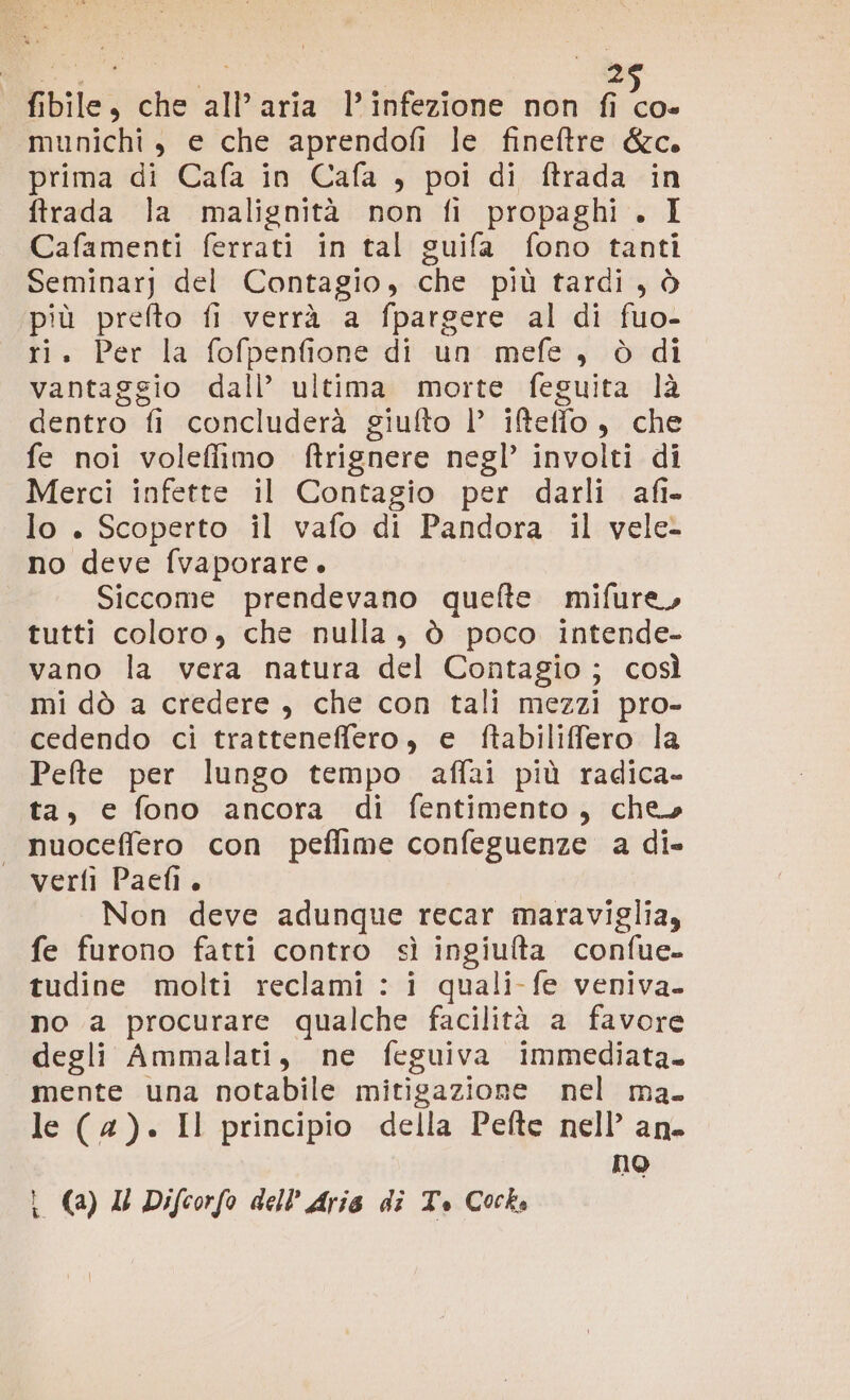 fibile, che all’aria l’infezione non A munichi, e che aprendofi le fineftre &amp;c. prima di Cafa in Cafa , poi di ftrada in ftrada la malignità non fi propaghi . I Cafamenti ferrati in tal guifa fono tanti Seminar] del Contagio, che più tardi, ò più prefto fi verrà a fpargere al di fuo- ri. Per la fofpenfione di un mefe, ò di vantaggio dall’ ultima morte feguita là dentro fi concluderà giufto |’ ifteffo, che fe noi volefiimo ftrignere negl’ involti di Merci infette il Contagio per darli afi- lo . Scoperto il vafo di Pandora il vele- no deve fvaporare. Siccome prendevano quefte mifure, tutti coloro, che nulla, ò poco intende- vano la vera natura del Contagio; così mi dò a credere , che con tali mezzi pro- cedendo ci tratteneffero, e ftabiliffero la Pefte per lungo tempo affai più radica- ta, e fono ancora di fentimento, che» nuoceffero con peflime confeguenze a di- verfi Paefi. Non deve adunque recar maraviglia, fe furono fatti contro sì ingiulta confue- tudine molti reclami : i quali-fe veniva. no a procurare qualche facilità a favore degli Ammalati, ne feguiva immediata. mente una notabile mitigazione nel ma. le (4). Il principio della Pefte nell’ an. no î (a) Il Difcorfo dell'Aria di Te Cock»