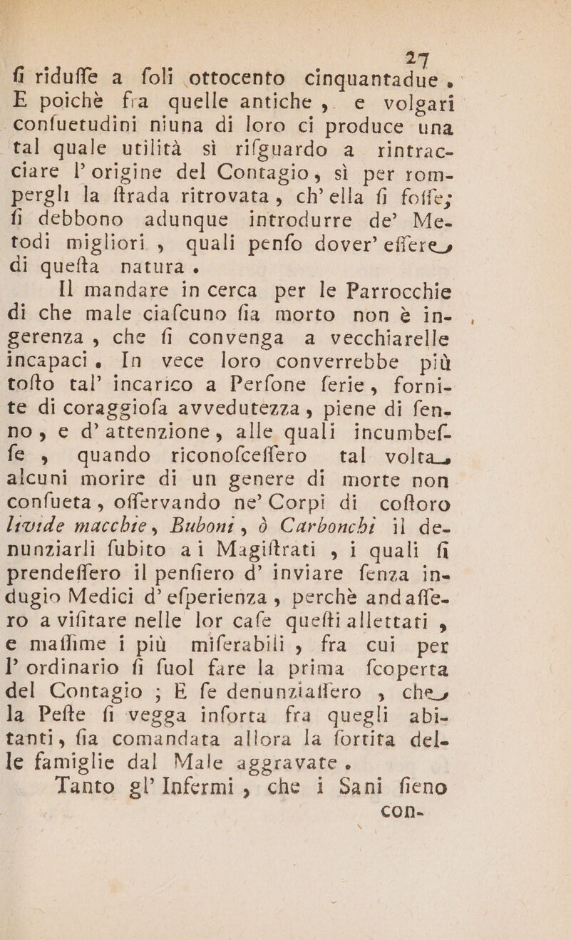 | 2 fi riduffe a foli ottocento gni) e E poichè fra quelle antiche ,. e volgari . confuetudini niuna di loro ci produce una tal quale utilità sì rifsuardo a rintrac- ciare l’ origine del Contagio, sì per rom- pergli la ftrada ritrovata, ch’ella {i foffe; fi debbono adunque introdurre de’ Me. todi migliori , quali penfo dover’ effere, di quefta natura. | Il mandare in cerca per le Parrocchie di che male ciafcuno fia morto non è in- gerenza , che fi convenga a vecchiarelle incapaci è In vece loro converrebbe più tolto tal’ incarico a Perfone ferie, forni- te di coraggiofa avvedutezza , piene di fen- no , € d’attenzione, alle quali incumbef- fe , quando riconofceffero tal volta, alcuni morire di un genere di morte non confueta, offervando ne’ Corpi di coftoro livide macchie, Buboni, ò Carbonchi il de- nunziarli fubito ai Magiftrati , i quali fi prendeffero il penfiero d’ inviare fenza in dugio Medici d’ efperienza , perchè andaffe- ro avifitare nelle lor cafe quefti allettati, e mafhme i più miferabili , fra cui per l ordinario fi fuol fare la prima fcoperta del Contagio ; È fe denunziaffero , che, la Pefte fi vegga inforta fra quegli abi tanti, fia comandata allora la fortita del. le famiglie dal Male aggravate. Tanto gl’ Infermi, che i Sani fieno con. DO