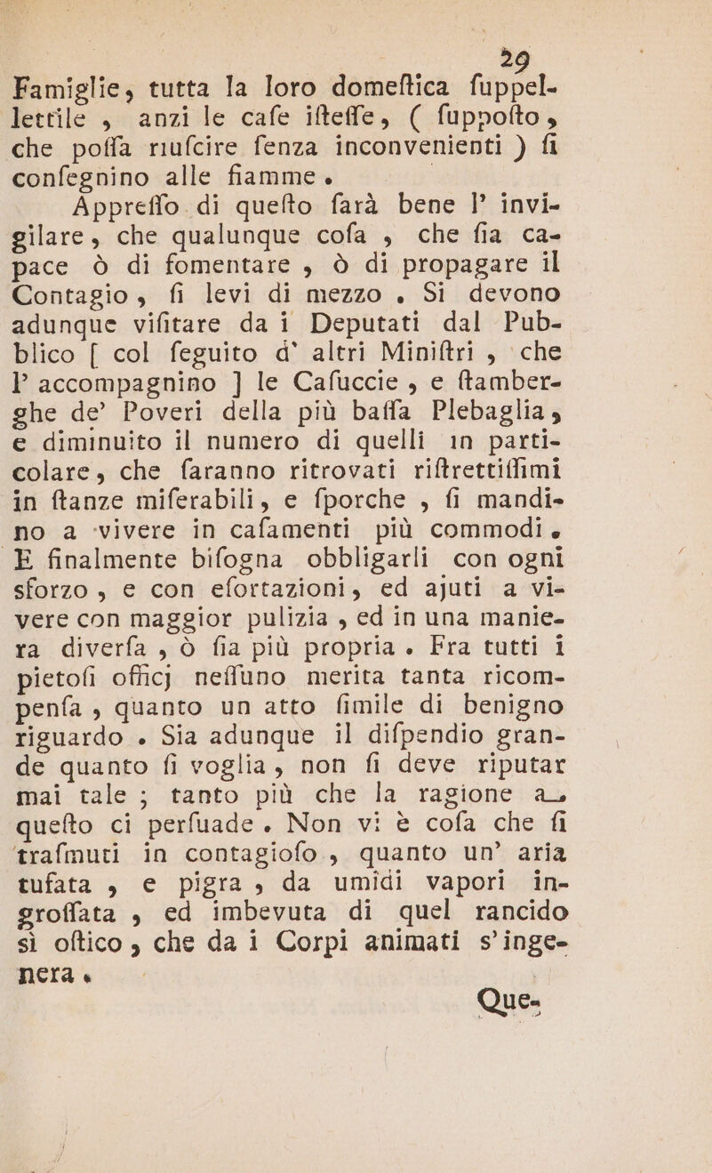 2 Famiglie, tutta Ia loro domeftica fuppel letrile , anzi le cafe iftefe, ( fuppofto, che poffa riufcire fenza inconvenienti ) fi confegnino alle fiamme. Appreffo di quelto farà bene |’ invi. gilare, che qualunque cofa , che fia ca- pace ò di fomentare , è di propagare il Contagio , fi levi di mezzo . Si devono adunque vifitare da i Deputati dal Pub- blico [ col feguito d' altri Miniftri , che l accompagnino ] le Cafuccie , e ftamber- ghe de’ Poveri della più baffa Plebaglia; e diminuito il numero di quelli in parti- colare, che faranno ritrovati riftrettifimi in ftanze miferabili, e fporche , fi mandi» no a vivere in cafamenti più commodi E finalmente bifogna obbligarli con ogni sforzo, e con efortazioni, ed ajuti a vi- vere con maggior pulizia , ed in una manie- ra diverfa , ò fia più propria + Fra tutti i pietofi officj neffluno merita tanta ricom- penfa , quanto un atto fimile di benigno riguardo + Sia adunque il difpendio gran- de quanto fi voglia, non fi deve riputar mai tale; tanto più che la ragione a, quefto ci perfuade. Non vi è cofa che fi ‘trafmuti in contagiofo., quanto un’ aria tufata , e pigra, da umidi vapori in- groffata , ed imbevuta di quel rancido sì oftico , che da i Corpi animati s’inge- nera « Que