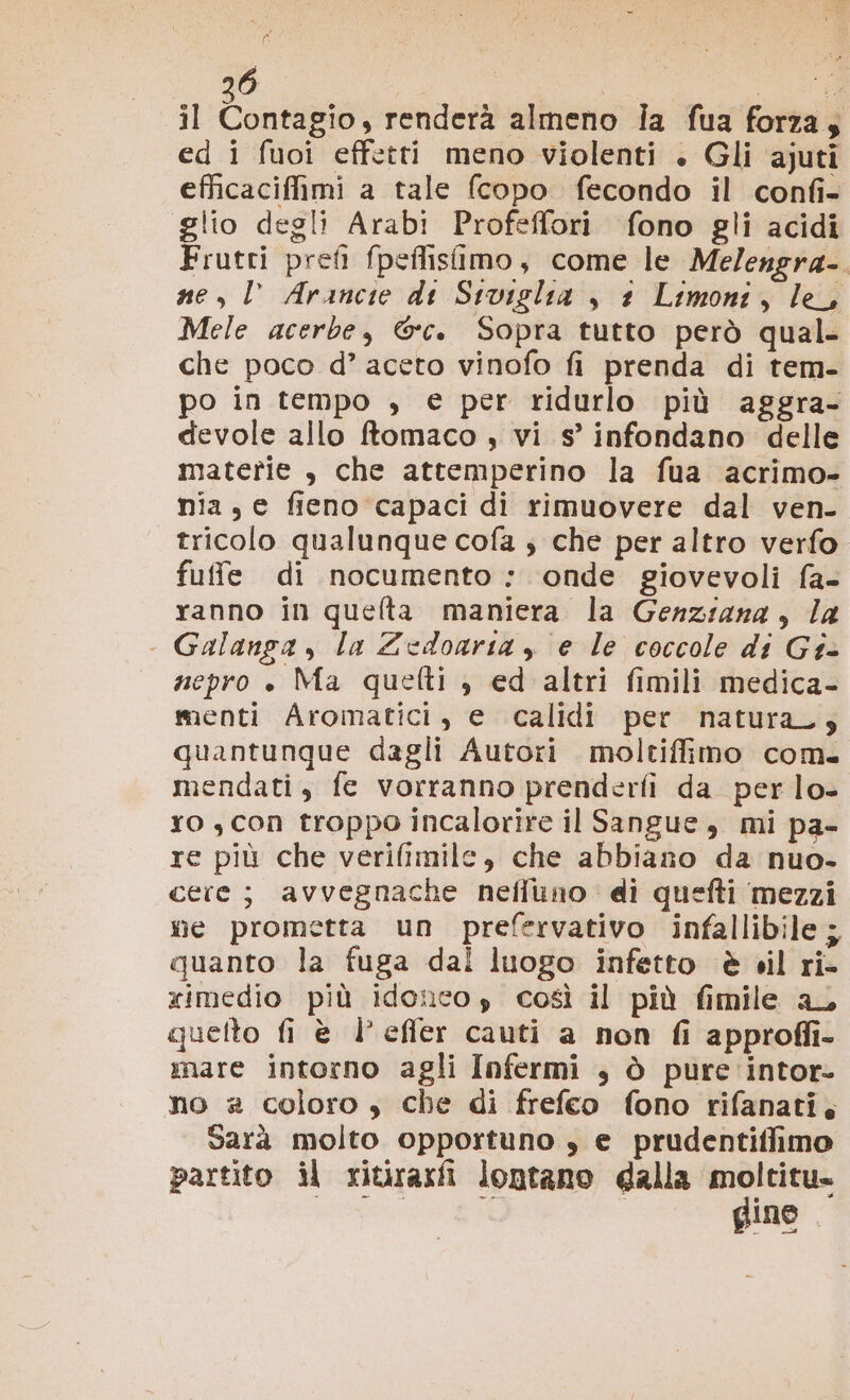 il Contagio, renderà almeno ia fua forza, ed i fuoi effetti meno violenti . Gli ajuti efficaciffimi a tale fcopo fecondo il confi- glio degli Arabi Profeffori fono gli acidi Frutti preti fpeflisfimo, come le Me/engra- ne, l Arancie di Siviglia , 1 Limoni, le, Mele acerbe, &amp;c. Sopra tutto però qual- che poco d’ aceto vinofo fi prenda di tem- po in tempo , e per ridurlo più aggra- devole allo ftomaco , vi s’ infondano delle materie , che attemperino la fua acrimo- nia, e fieno capaci di rimuovere dal ven- tricolo qualunque cofa ; che per altro verfo fuffe di nocumento : onde giovevoli fa- ranno in quelta maniera la Genziana, la Galanga , la Zedoaria , e le coccole di Gt- nepro ». Ma quetti ; ed altri fimili medica- menti Aromatici, e calidi per natura; quantunque dagli Autori moltifimo com. mendati, fe vorranno prenderfi da perlo- ro , con troppo incalorire il Sangue, mi pa- re più che verifimile, che abbiano da nuo- certe; avvegnache neffuno di quefti mezzi we prometta un prefervativo infallibile; quanto la fuga dal luogo infetto è vil ri- ximedio più idoncos così il più fimile aL quelto fi è l’effer cauti a non fi approffi- mare intorno agli Infermi , ò pure intor- no # coloro, che di frefeo fono rifanati. sarà molto opportuno , e prudentiffimo partito il ritiraxfi lontano dalla e” Ine