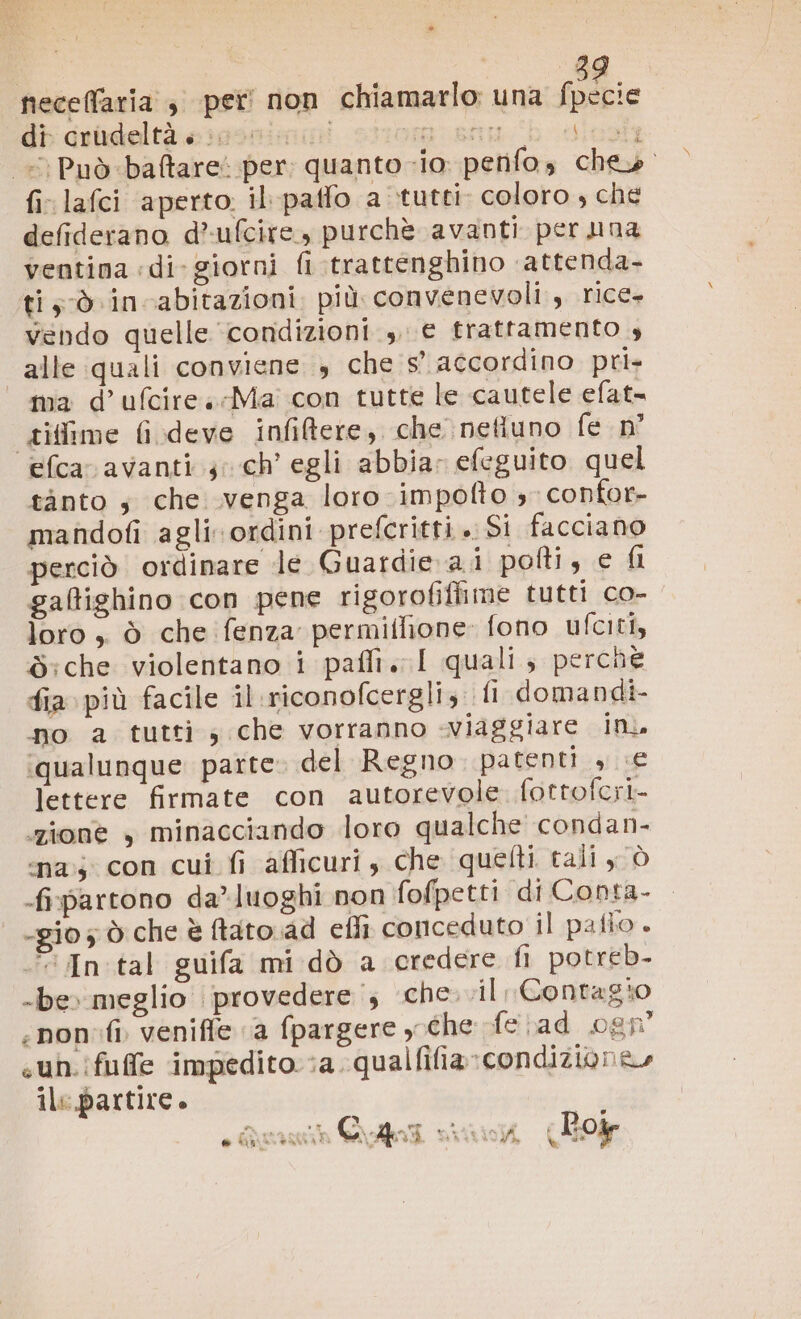 » di crudeltà « [1° a ECRLE pus. \issatg «Può -ba@&amp;tare: per: quanto -io penfos che». fi lafci aperto. il paffo a tutti coloro , che defiderano d’ufcire., purchè avanti per una ventina «di-giorni fi trattenghino attenda- ti; dò incabitazioni. più. convenevoli., rice vendo quelle condizioni ,, € trattamento 4 alle quali conviene s che s° accordino pri- ma d’ufcireMa con tutte le cautele efat- gitime fi.deve infiftere, che nefluno fe n° efca avanti 5 ch’ egli abbia: efeguito quel tanto ;s che venga loro impofto 3 confor- mandofi agli ordini prefcritti . Si facciano perciò ordinare le Guardie ai pofti, e fi gaftighino con pene rigorofiflime tutti co- loro , ò che fenza permiflione: fono ufciti, S:che violentano i paffi. I quali, perche fia più facile il.riconofcergli; fi domandi- no a tutti, che vorranno -viaggiare in. ‘qualunque parte. del Regno patenti , «€ lettere firmate con autorevole fottofcri zione , minacciando loro qualche condan- ‘na; con cui fi afficuri , che quetti tali y ò fipartono da’ luoghi non fofpetti di Conta- -gio; ò che è ftato.ad efli conceduto il pafio. © In:tal guifa mi dò a credere fi potreb- -be» meglio provedere i; che. .il, Contagio -nonfi venifie a fpargere ghe fe ad 0gn° sun. ifuffe impedito :a qualfifia»condizione» ile partire. neceffaria , per non chiamarlo una fpecie i serà ii io CAO