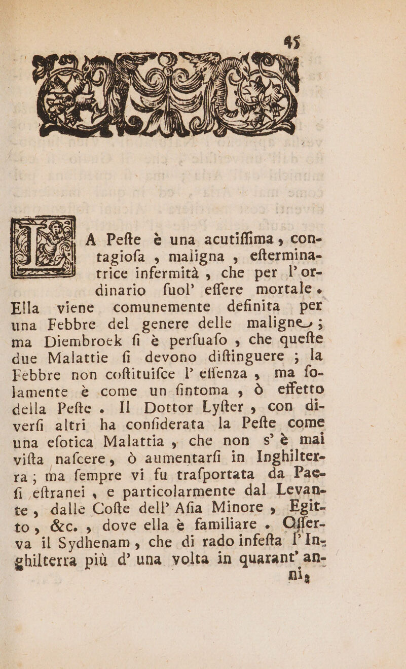 NZ! A Pefte è una acutiflima , con- tagiofa , maligna , eftermina- trice infermità , che per l’or- dinario fuol’ effere mortale. Ella viene comunemente definita . per una Febbre del genere delle maligne, ; ma Diembroek fi è perfuafo , che quefte due Malattie fi devono diftinguere ; la Febbre non coftituifce |’ effenza , ma fo- lamente è come un fintoma , ò cffetto della Pete . Il Dottor Lyfter , con di- verfi altri ha confiderata la Pefte come una efotica Malattia , che non 9° è mai vifta nafcere, ò aumentarfi in Inghilter- ra; ma fempre vi fu trafportata da Pae- fi eftranei , e particolarmente dal Levan- te, dalle Cofte dell’ Afia Minore , Egit- to, &amp;c. , dove ella è familiare ». Ofler- va il Sydhenam, che di rado infefta 1 In. ghilterra più d’ una volta in quarant' an- Dia