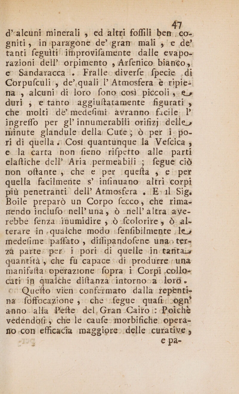 d’alcuni minerali , ed altri foffili ben co. gniti, in:paragone de’.gram. mali ; e de tanti feguìti' itmprovifamente dalle evapo- razioni dell’ orpimento , Arfenico biantos. eo Sandaracca ‘.. Fralle. diverfe. fpecie ,di Corpufculi:, de’.quali |’ Atmosfera è ripiès na , alcuni: di loro fono così piccoli. & duri ; e tanto aggiuftatamente figurati , che molti dè medefimi. avranno. facile. 1° ingreffo per gl’ innumerabili orifiz). delle, minute glandule:della Cute; è per i- po- ri di quella «Così quantunque la Vefcica 4 e. la carta inon fieno ‘rifpetto alle parti elaftiche dell’ ‘Aria permeabili ; fegue ciò non ‘oftante.; che e per quefta ; e per quella facilmente s’ infinuano. altri corpi più penetranti dell’ Atmosfera , (E.1l Sig. Boile preparò un Corpo fecco, che rima- prendo inclufo nell’ una, nell’ altra ave- rebbe fenza ibumidire ; .ò fcolorire è ò al terare in .qualche modo :fèenfibilmente . le medefime.‘paffato , diffipandofene una; ter= za parte:\per. i pori di quelle .in:taritas quantità, che fu capace: .di produrre una manifeta: operazione fopra: i Corpi .collo= cati in qualche diltanza cintorno0a lord. ri Quefto vien confermato dalla repenti. na foffocazione , che ‘fegue quafi: ogn° anno ‘alla Pefte. del, Gran Cairo i: Poichè vedendofî» che le caufe-morbifiche operà- sio .con efficacia maggiore. delle curative » tie e pa- Ò Ò è CL)
