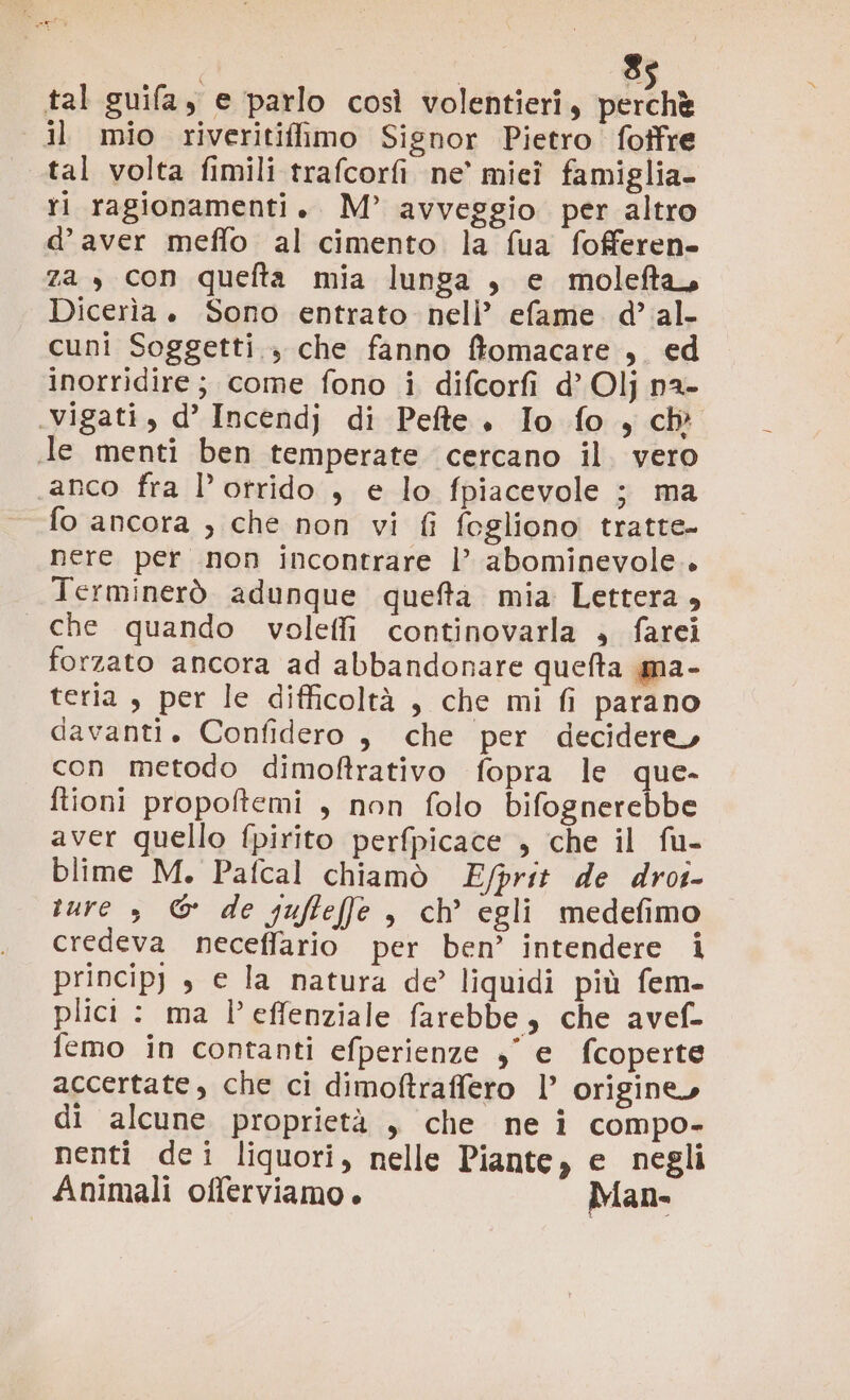 s. tal guifa,y e parlo così volentieri, pera il mio riveritifimo Signor Pietro foffre tal volta fimili trafcorfi ne’ miei famiglia- ri ragionamenti. M°’ avveggio per altro d’aver meffo al cimento la fua fofferen za , con quefta mia lunga , e molefta. Dicerìia . Sono entrato nell’ efame. d’ al. cuni Soggetti 3 che fanno ftomacare , ed inorridire; come fono i difcorfi d’ Olj n2- .vigati, d’ Incendj di Pefte. Io fo, ch Je menti ben temperate cercano il. vero anco fra l’otrido , e lo fpiacevole ; ma fo ancora , che non vi fi fogliono tratte- nere per non incontrare |’ abominevole. Terminerò adunque queta mia Lettera , che quando voleffi continovarla » farei forzato ancora ad abbandonare quefta ma- teria , per le difficoltà , che mi fi parano davanti. Confidero , che per decidere, con metodo dimoftrativo fopra le que- ftioni propoftemi , non folo bifognerebbe aver quello fpirito perfpicace , che il fu- blime M. Pafcal chiamò Efprit de drot- sure , ©& de guftefe , ch’ egli medefimo credeva neceffario per ben’ intendere i princip) , e la natura de? liquidi più fem- plici : ma l’effenziale farebbe, che avef- femo in contanti efperienze , e fcoperte accertate, che ci dimoftraffero l’ origine, di alcune proprietà , che ne î compo- nenti dei liquori, nelle Piante, e negli Animali offerviamo . Man-