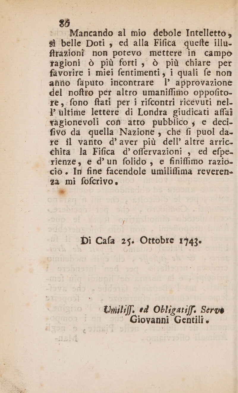 ©. Mancando al mio debole Intelletto, 8 belle Doti , ed alla Fifica quefte illu- frazioni non potevo metteré in campo tagioni ò più forti, è più chiare per favorire i miei fentimenti, i quali fe non afiio faputo incontrare l’ approvazione del noftio per altro umaniffimo oppofito- te, fono ftati per i rifcontri ticevuti nel. VP ultime lettere di Londra giudicati affai ragionevoli con atto pubblico 3 e deci- fivo da quella Nazione , che fi puol da- re il vanto d’aver più dell’ altre arric- chita la Fifica d’offervazioni , ed efpe- rienze, e d’un folido; e finiffimo razio- cio . In fine facendole umiliflima reveren» 2a mi fofcrivo, * / Di Cafa 25. Ottobre 1743» Uniliff. ed Oblisatiff. Servo ‘ Giovanni Gentili