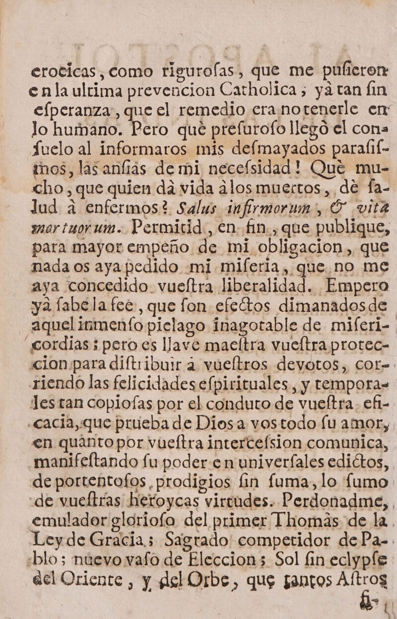 eroticas, como rigurofas, que me puúlicron enla ultima prevencion Catholica 5 ya tan Íin efperanza:, que el remedio eranotenerle en: lo humano. Pero que prefurofo llego el cona Suelo al informaros mis defmayados parafif- mos, las anfias de mi neceísidad! Qué mu- cho, que quien dá vida alos muertos, de fa- lud a enfermos? Salus infirmorum:, Ó vita mor tuorum. Permirid., en. fin. , que publique, para mayor empeño de mi obligacion, que nada os aya pedido mi mifería , que no me aya concedido vueítra liberalidad. Empero ya labelafeé, que fon efectos dimanadosde aquelinmento pielago inagotable de miferi- “cordias;peroes llave maeltra vueftra protec- «clon para diftribuir a vueltros devotos, COr= riendo las felicidades efpirituales, y temporas Jes tan copiofas por el conduto de vueítra. efi- .cacia,que prueba de Diosa vostodo lu amor, en quantopor vueftra interceísion comunica, manifeltando fu poder.e n univerfales edictos, de portentofos prodigios lin fuma, lo fumo «de vueltras heroycas virtudes. Perdonadme, emulador glorioía del primer Thomás de la. Leyde Gracia 5 Sagrado competidor dePa-. «blo; nuevo vafo de Eleccion; Sol fin eclypfe acl Oriente, y del Orbe, que gantos Aftros 7 Ñ