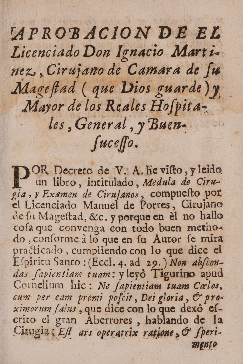 APROBACION DE EL PE RIA Magefad ( que Dios guarde ) y y Mayor de los Reales Hofpita= les, General, y Buen. fuceffo. OR Decreto de V. A, he vilto, y leido un libro, intitulado, Medula de Ciru- gia, y Examen de Cirujanos, compueíto por el Licenciado Manuel de Porres, Cirujano de fu Mageftad, $Zc. y porque en él no hallo cofa que convenga con todo buen metrhow do , conforme a lo que en fu Autor fe mira praéticado , cumpliendo con lo que dice el Efpirica Santo :(Eccl. 4. ad 29.) Non ab/con- das fapientiam tuam: y leyó Tigurino apud. Cornelium bic: Ne fapientidm tuam Celos, cum per cam premi pofcit, Dei gloria, Ó” pro- ximoruwm falus , que dice con lo que dexó ef- crito el gran Aberrores , hablando de la Cirugia; Efl ars operatrix ratione ,Ó' Jperi- mento