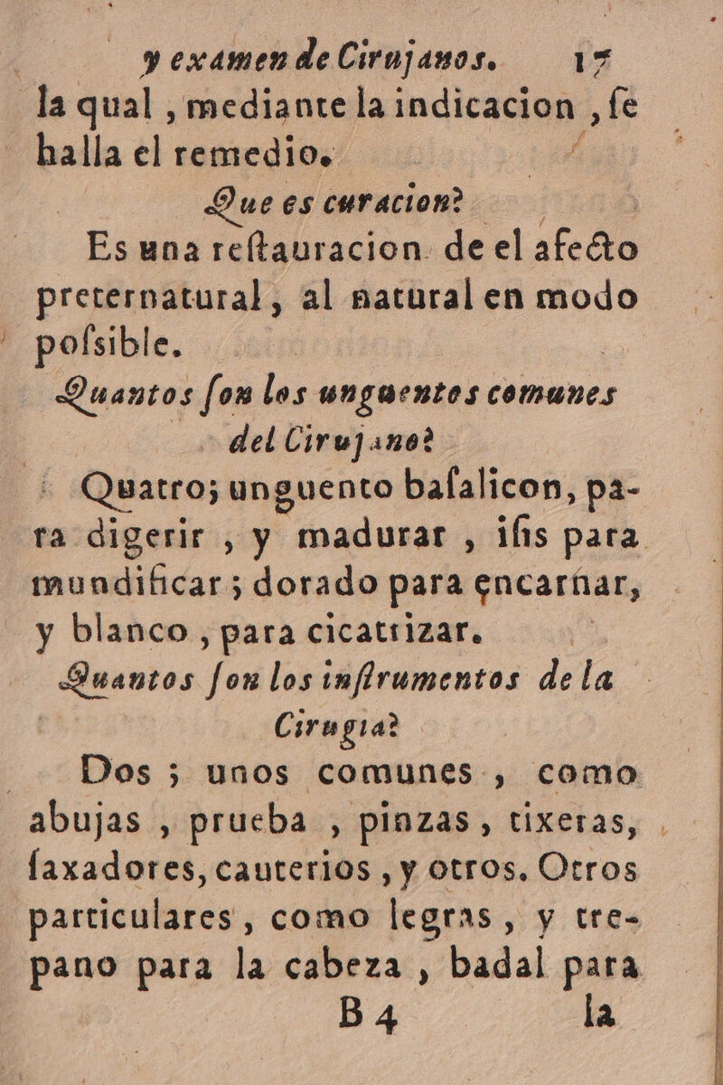 la qual, mediante tatodicaia , Le halla el remedio. Que ES curacion? Es una reltauracion. de el año óiO preternatural, al matural en modo pofsible. ) Quantos fon los ungaentos comunes del Ciru] ano? Quatro; unguento balalicon, pa- ra digerir , y madurar , if1s para mundificar; dorado para encaríar, y blanco, para cicatrizar. Guantos fon los inflrumentos de la i Cirugia | Dos 3 unos comunes , como abujas , prueba , pinzas, tixeras, laxadores, cauterios , y otros, Otros particulares, como legras y y tre- pano para la cabeza , badal para B4 la