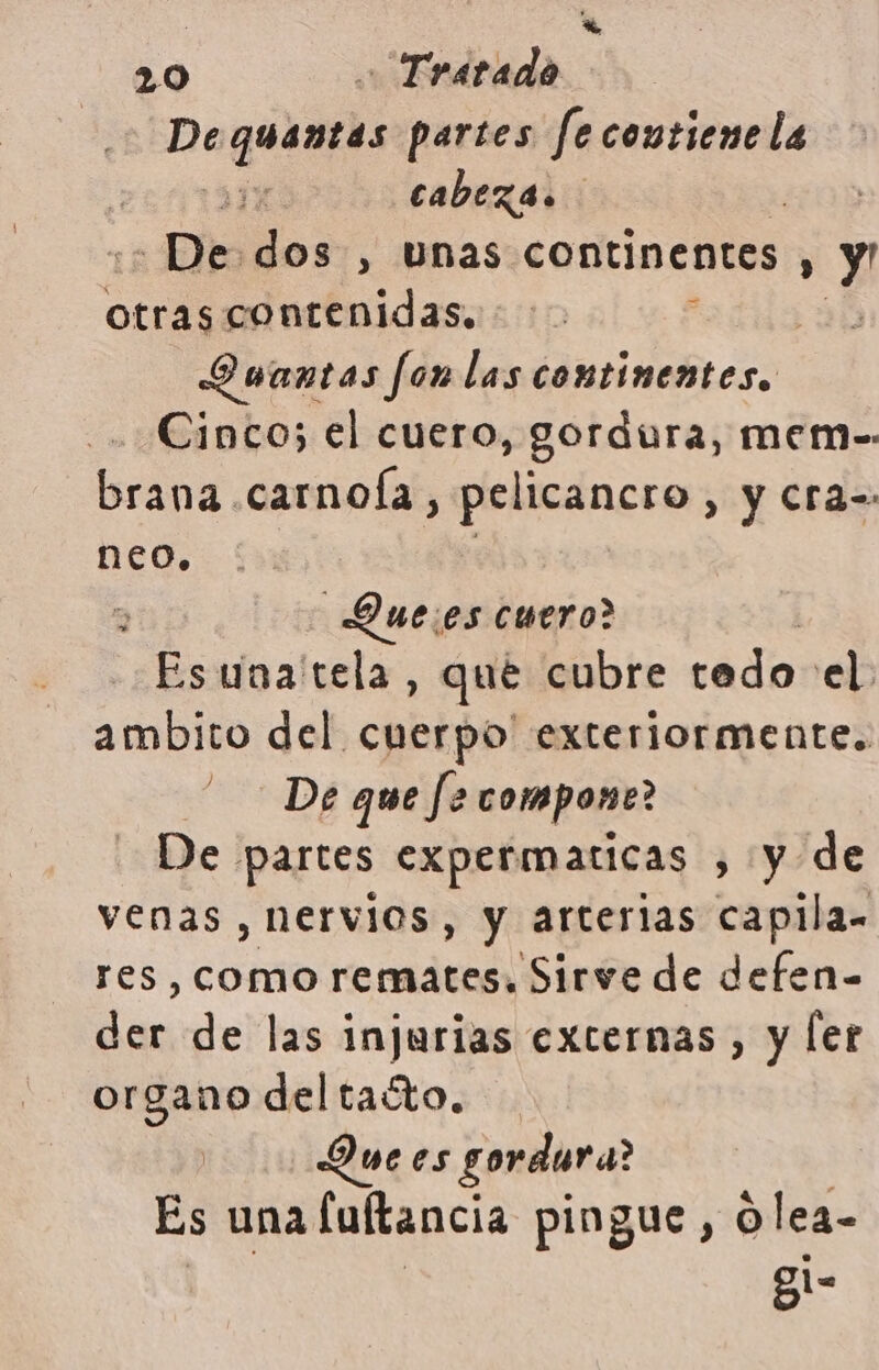 : 20 - Tratado De cquentas partes fe contiene la | cabeza. - De dos , unas continentes : y otras contenidas, Ouantas fon las continentes. Cinco; el cuero, gordura, mem-. brana carnoía, pelicancro, y Cra= neo. Duees cuero? Esuna'tela, que cubre tedo el: ambito del cuerpo' exteriormente. De partes expermaticas ¿y 1y/de venas , nervios, y arterias capilla. res, como remates. Sirve de defen- der de las injurias externas, y ler organo deltaóto. Due es gordura? Es una fuftancia pingue, Olea- ys >