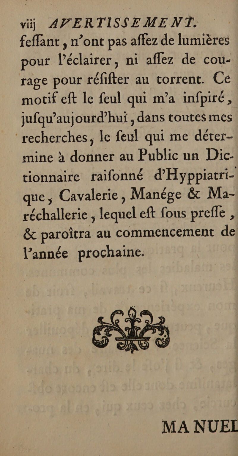 viÿ AVERTISSEMENT. feffant , n’ont pas affez de lumières LS | pour l’éclairer, ni aflez de cou- rage pour réfifter au torrent. Ce motif eft le feul qui m’a infpiré, jufqu’aujourd’huïi ; dans toutes mes recherches, le feul qui me déter- mine à donner au Public un Dic- tionnaire raifonné d'Hyppiatri- e L4 que; Cavalerie, Manége &amp; Ma- réchallerie , lequel eft fous preffe , &amp; paroîtra au commencement de l'année prochaine.