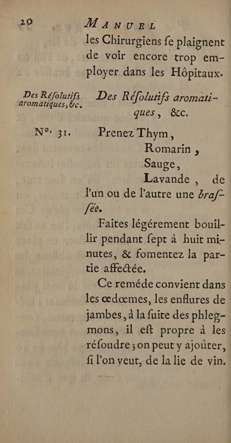 29 Des Réfolurifs. ‘arornatiques, &c, NB Tr; Manvecz les Chirurgiens fe plaignent de voir encore trop em- ployer dans les Hôpitaux. Des Réfolutifs aromati- ques, &c. Prenez Thym, Romarin , Sauge, Lavande , de l'un ou de l’autre une 4ra/- fee. Faites légérement bouil- lir pendant fept à huit mi- nutes, & fomentez la par- tie affectée, Ce reméde convient dans les œdœmes, les enflures de jambes, à la fuite des phleg- mons, il eft propre à les fi l'on veut, de la lie de vin.