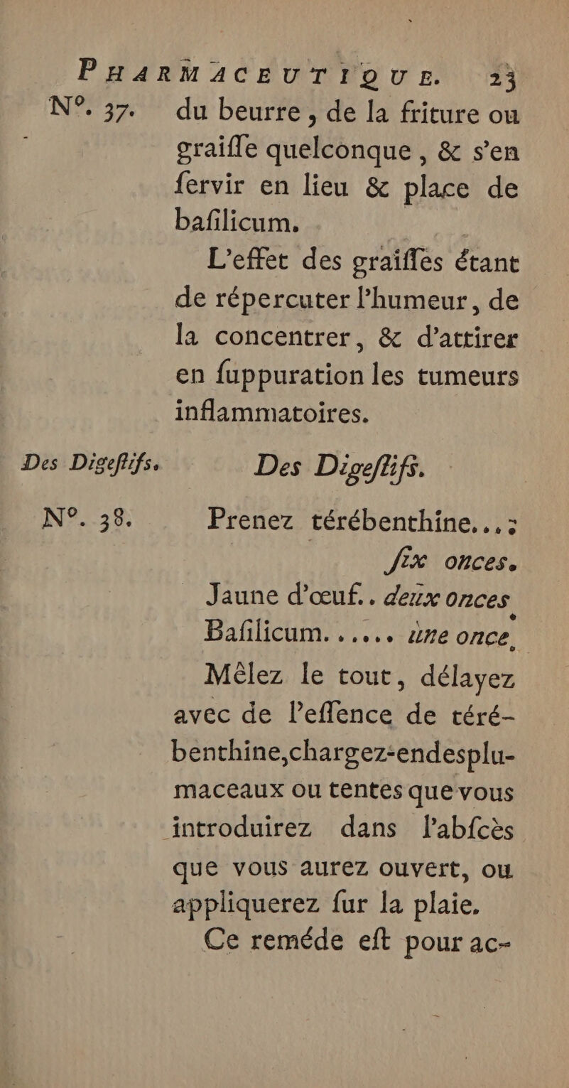 NEA Des Digefifs. N°. 35. du beurre , de la friture ou graifle quelconque , &amp; s’en fervir en lieu &amp; place de bafilicum. | L'effet des graïfles étant de répercuter l'humeur, de la concentrer, &amp; d'attirer en fuppuration les tumeurs inflammatoires. Des Digeflfs. Prenez térébenthine...: Jix onces. Jaune d'œuf... deux onces Baflicum. ..... uvre once. Mélez le tout, délayez avec de l’effence de téré- benthine,chargez-endesplu- maceaux ou tentes que vous que vous aurez ouvert, ou appliquerez fur la plaie. Ce reméde eft pour ac-