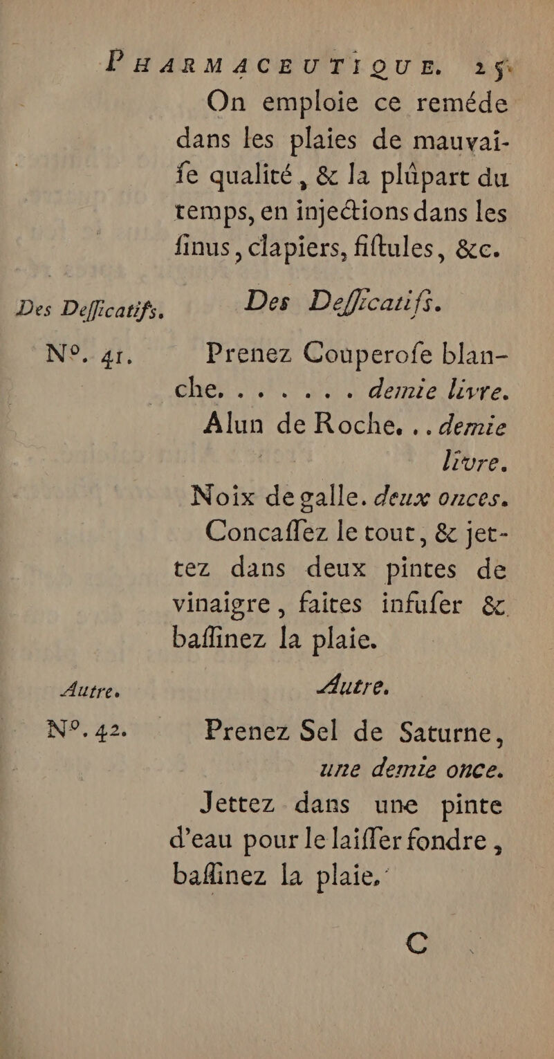 PHARMACEUTIQUE 215$ On emploie ce reméde dans les plaies de mauvai- fe qualité, &amp; la plüpart du temps, en injections dans les finus, clapiers, fiftules, &amp;c. Des Defficatifs. Des Defficaiifs. N°. 41. Prenez Couperofe blan- che, .. . .. . demie livre. Alun de Roche, .. demie | livre. Noix de galle. deux onces. Concaflez le tout, &amp; jet- tez dans deux pintes de vinaigre , faites infufer &amp; baflinez la plaie. Autre. Autre, N°.42 Prenez Sel de Saturne, une demte once. Jettez dans une pinte d’eau pour le laiffer fondre, baflinez la plaie,’ C