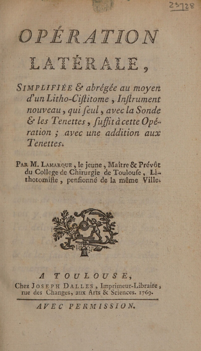 OPÉRATION D'ANMIT AT Han À HE LR CR ue 9 SIMPLIFIÉE &amp; abrégée au moyen d'un Litho-Ciftitome , Inftrument nouveau, qui feul, avec la Sonde &amp; les Tenettes, fuffit a cette Opé: ration ; avec une addition aux Tenettess Par M. Lieu , le jeune ; Maître @x Prévôe du College de Chirurgie de Touloufe, Li- thotomifte , DRE de la même Ville: A TOULOUSE, Chez JosepH DALLES, Imprimeur-Libraite ; rue des Changes, aux Arts &amp; Sciences. 1769. AVEC PERMISSION.