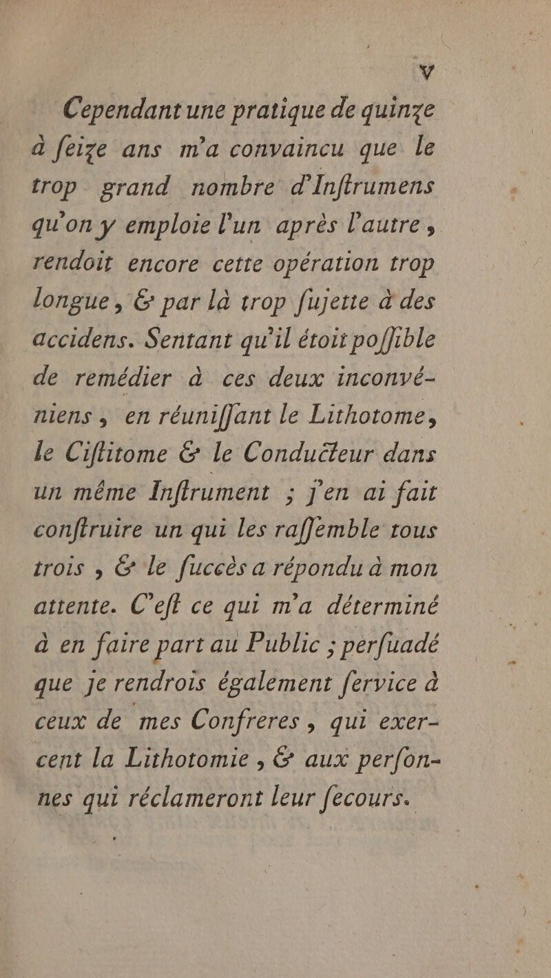 4 Cependant une pratique de quinze a feize ans m'a convaincu que le trop grand nombre d’Infrumens qu'on y emploie l'un après l'autre, rendoit encore cette opération trop longue, &amp; par la trop fujette à des accidens. Sentant qu'il étoit poffible de remédier à ces deux inconvé- niens ; en réunifjant le Lithotome, le Ciflitome &amp; Le Conducleur dans un même Inffrument ; j'en ai fait conftruire un qui les raflemble tous trois , &amp; le fuccès a répondu à mon attente. C’eft ce qui m'a déterminé à en faire part au Public ; perfuadé que Je rendrois également fervice à ceux de mes Confreres , qui exer- cent la Lithotomie , &amp; aux perfon- nes qui réclameront leur fecours.